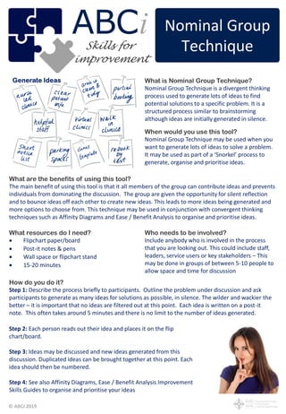 © ABCi 2019
What is Nominal Group Technique?
Nominal Group Technique is a divergent thinking
process used to generate lots of ideas to find
potential solutions to a specific problem. It is a
structured process similar to brainstorming
although ideas are initially generated in silence.
When would you use this tool?
Nominal Group Technique may be used when you
want to generate lots of ideas to solve a problem.
It may be used as part of a ‘Snorkel’ process to
generate, organise and prioritise ideas.
What are the benefits of using this tool?
The main benefit of using this tool is that it all members of the group can contribute ideas and prevents
individuals from dominating the discussion. The group are given the opportunity for silent reflection
and to bounce ideas off each other to create new ideas. This leads to more ideas being generated and
more options to choose from. This technique may be used in conjunction with convergent thinking
techniques such as Affinity Diagrams and Ease / Benefit Analysis to organise and prioritise ideas.
Who needs to be involved?
Include anybody who is involved in the process
that you are looking out. This could include staff,
leaders, service users or key stakeholders – This
may be done in groups of between 5-10 people to
allow space and time for discussion
What resources do I need?
 Flipchart paper/board
 Post-it notes & pens
 Wall space or flipchart stand
 15-20 minutes
Nominal Group
Technique
ABC
improvement
iSkills for
How do you do it?
Step 1: Describe the process briefly to participants. Outline the problem under discussion and ask
participants to generate as many ideas for solutions as possible, in silence. The wilder and wackier the
better – it is important that no ideas are filtered out at this point. Each idea is written on a post-it
note. This often takes around 5 minutes and there is no limit to the number of ideas generated.
Step 2: Each person reads out their idea and places it on the flip
chart/board.
Step 3: Ideas may be discussed and new ideas generated from this
discussion. Duplicated ideas can be brought together at this point. Each
idea should then be numbered.
Step 4: See also Affinity Diagrams, Ease / Benefit Analysis Improvement
Skills Guides to organise and prioritise your ideas
 