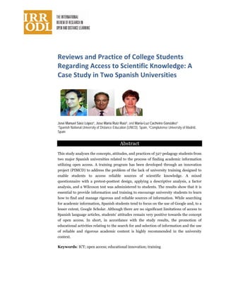 Reviews and Practice of College Students
Regarding Access to Scientific Knowledge: A
Case Study in Two Spanish Universities
( SNn OnlineCourses
José Manuel Sáez López1, Jose María Ruiz Ruiz2, and Maria-Luz Cacheiro González1
1Spanish National University of Distance Education (UNED), Spain, 2Complutense University of Madrid,
Spain
Abstract
This study analyzes the concepts, attitudes, and practices of 327 pedagogy students from
two major Spanish universities related to the process of finding academic information
utilizing open access. A training program has been developed through an innovation
project (PIMCD) to address the problem of the lack of university training designed to
enable students to access reliable sources of scientific knowledge. A mixed
questionnaire with a pretest-posttest design, applying a descriptive analysis, a factor
analysis, and a Wilcoxon test was administered to students. The results show that it is
essential to provide information and training to encourage university students to learn
how to find and manage rigorous and reliable sources of information. While searching
for academic information, Spanish students tend to focus on the use of Google and, to a
lesser extent, Google Scholar. Although there are no significant limitations of access to
Spanish language articles, students’ attitudes remain very positive towards the concept
of open access. In short, in accordance with the study results, the promotion of
educational activities relating to the search for and selection of information and the use
of reliable and rigorous academic content is highly recommended in the university
context.
Keywords: ICT; open access; educational innovation; training
 