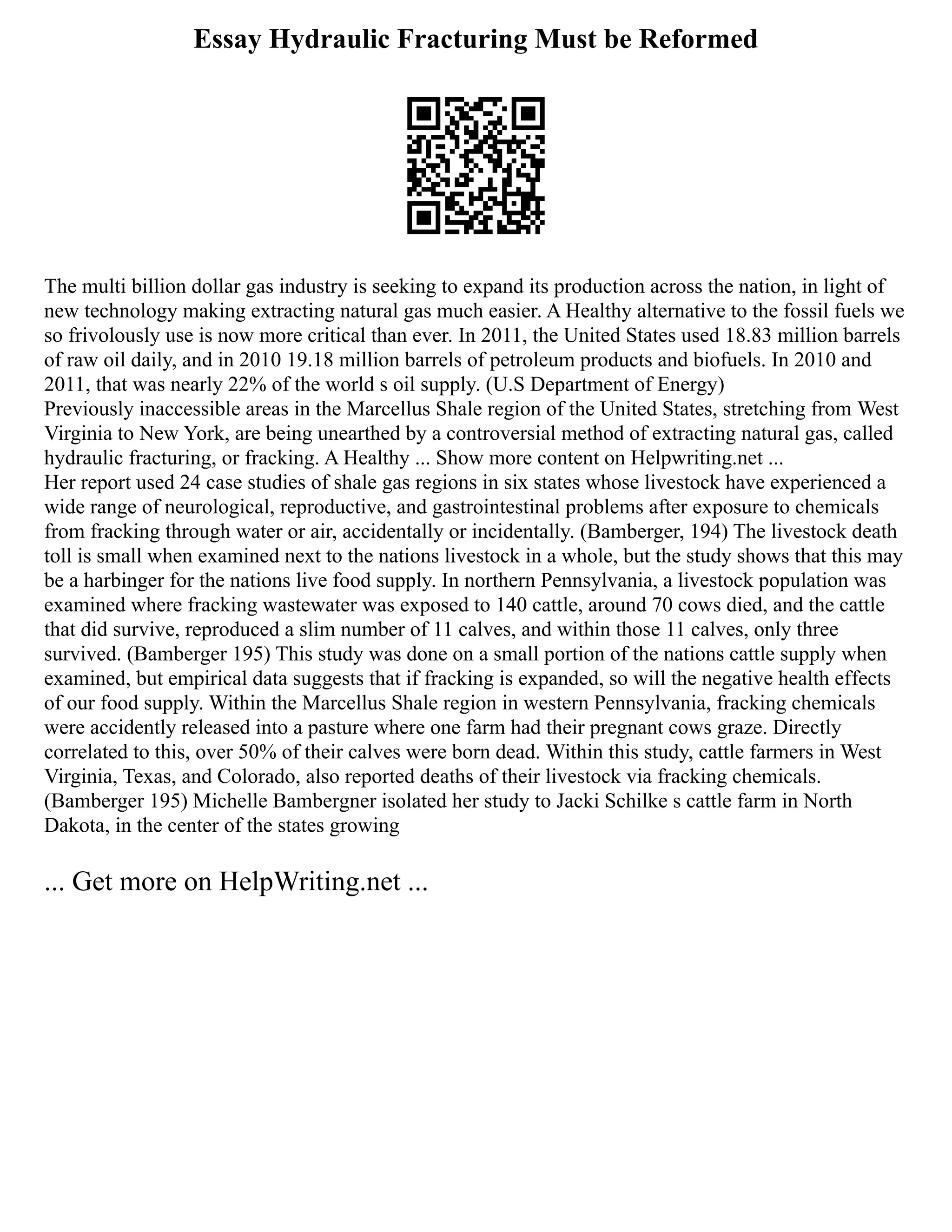 Essay Hydraulic Fracturing Must be Reformed
The multi billion dollar gas industry is seeking to expand its production across the nation, in light of
new technology making extracting natural gas much easier. A Healthy alternative to the fossil fuels we
so frivolously use is now more critical than ever. In 2011, the United States used 18.83 million barrels
of raw oil daily, and in 2010 19.18 million barrels of petroleum products and biofuels. In 2010 and
2011, that was nearly 22% of the world s oil supply. (U.S Department of Energy)
Previously inaccessible areas in the Marcellus Shale region of the United States, stretching from West
Virginia to New York, are being unearthed by a controversial method of extracting natural gas, called
hydraulic fracturing, or fracking. A Healthy ... Show more content on Helpwriting.net ...
Her report used 24 case studies of shale gas regions in six states whose livestock have experienced a
wide range of neurological, reproductive, and gastrointestinal problems after exposure to chemicals
from fracking through water or air, accidentally or incidentally. (Bamberger, 194) The livestock death
toll is small when examined next to the nations livestock in a whole, but the study shows that this may
be a harbinger for the nations live food supply. In northern Pennsylvania, a livestock population was
examined where fracking wastewater was exposed to 140 cattle, around 70 cows died, and the cattle
that did survive, reproduced a slim number of 11 calves, and within those 11 calves, only three
survived. (Bamberger 195) This study was done on a small portion of the nations cattle supply when
examined, but empirical data suggests that if fracking is expanded, so will the negative health effects
of our food supply. Within the Marcellus Shale region in western Pennsylvania, fracking chemicals
were accidently released into a pasture where one farm had their pregnant cows graze. Directly
correlated to this, over 50% of their calves were born dead. Within this study, cattle farmers in West
Virginia, Texas, and Colorado, also reported deaths of their livestock via fracking chemicals.
(Bamberger 195) Michelle Bambergner isolated her study to Jacki Schilke s cattle farm in North
Dakota, in the center of the states growing
... Get more on HelpWriting.net ...
 