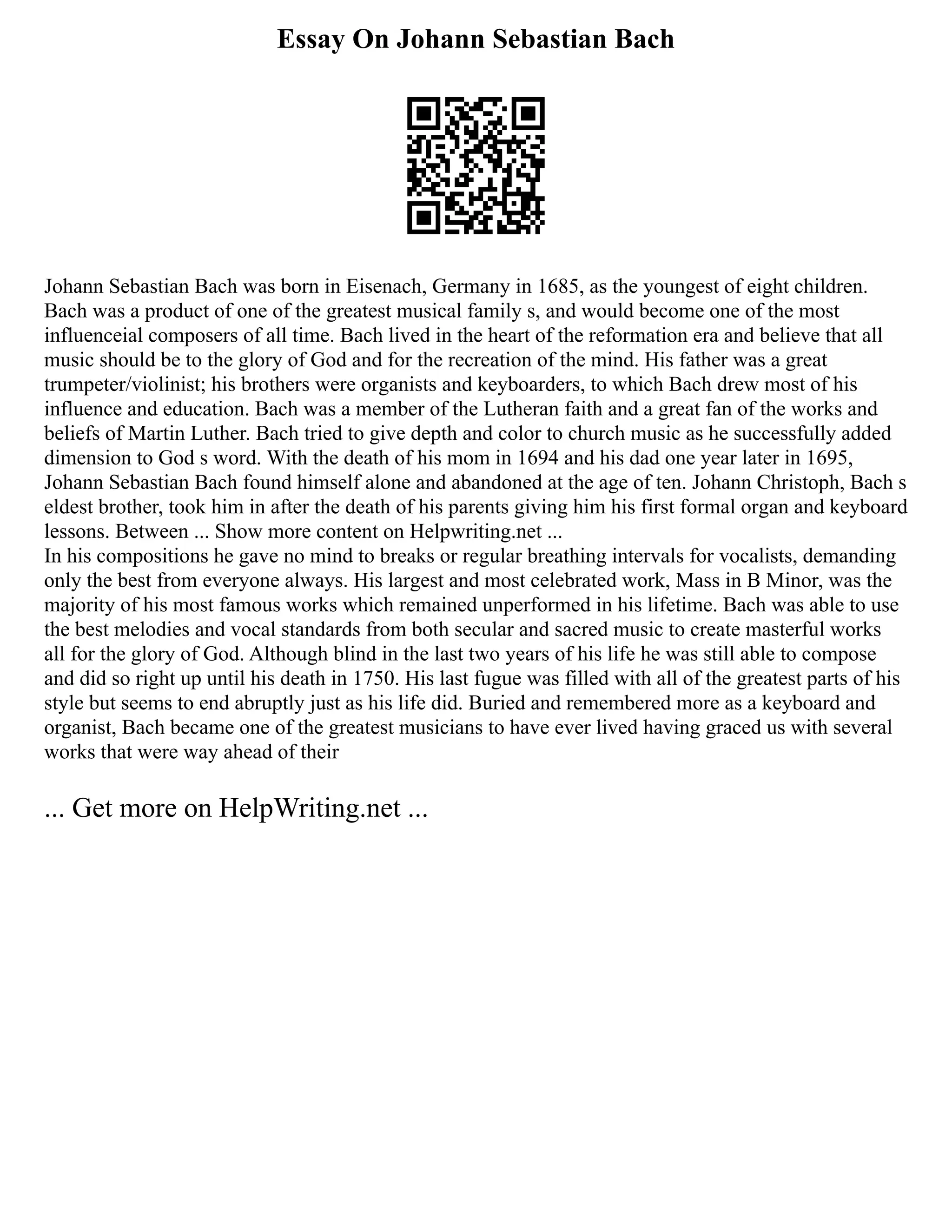 Essay On Johann Sebastian Bach
Johann Sebastian Bach was born in Eisenach, Germany in 1685, as the youngest of eight children.
Bach was a product of one of the greatest musical family s, and would become one of the most
influenceial composers of all time. Bach lived in the heart of the reformation era and believe that all
music should be to the glory of God and for the recreation of the mind. His father was a great
trumpeter/violinist; his brothers were organists and keyboarders, to which Bach drew most of his
influence and education. Bach was a member of the Lutheran faith and a great fan of the works and
beliefs of Martin Luther. Bach tried to give depth and color to church music as he successfully added
dimension to God s word. With the death of his mom in 1694 and his dad one year later in 1695,
Johann Sebastian Bach found himself alone and abandoned at the age of ten. Johann Christoph, Bach s
eldest brother, took him in after the death of his parents giving him his first formal organ and keyboard
lessons. Between ... Show more content on Helpwriting.net ...
In his compositions he gave no mind to breaks or regular breathing intervals for vocalists, demanding
only the best from everyone always. His largest and most celebrated work, Mass in B Minor, was the
majority of his most famous works which remained unperformed in his lifetime. Bach was able to use
the best melodies and vocal standards from both secular and sacred music to create masterful works
all for the glory of God. Although blind in the last two years of his life he was still able to compose
and did so right up until his death in 1750. His last fugue was filled with all of the greatest parts of his
style but seems to end abruptly just as his life did. Buried and remembered more as a keyboard and
organist, Bach became one of the greatest musicians to have ever lived having graced us with several
works that were way ahead of their
... Get more on HelpWriting.net ...
 