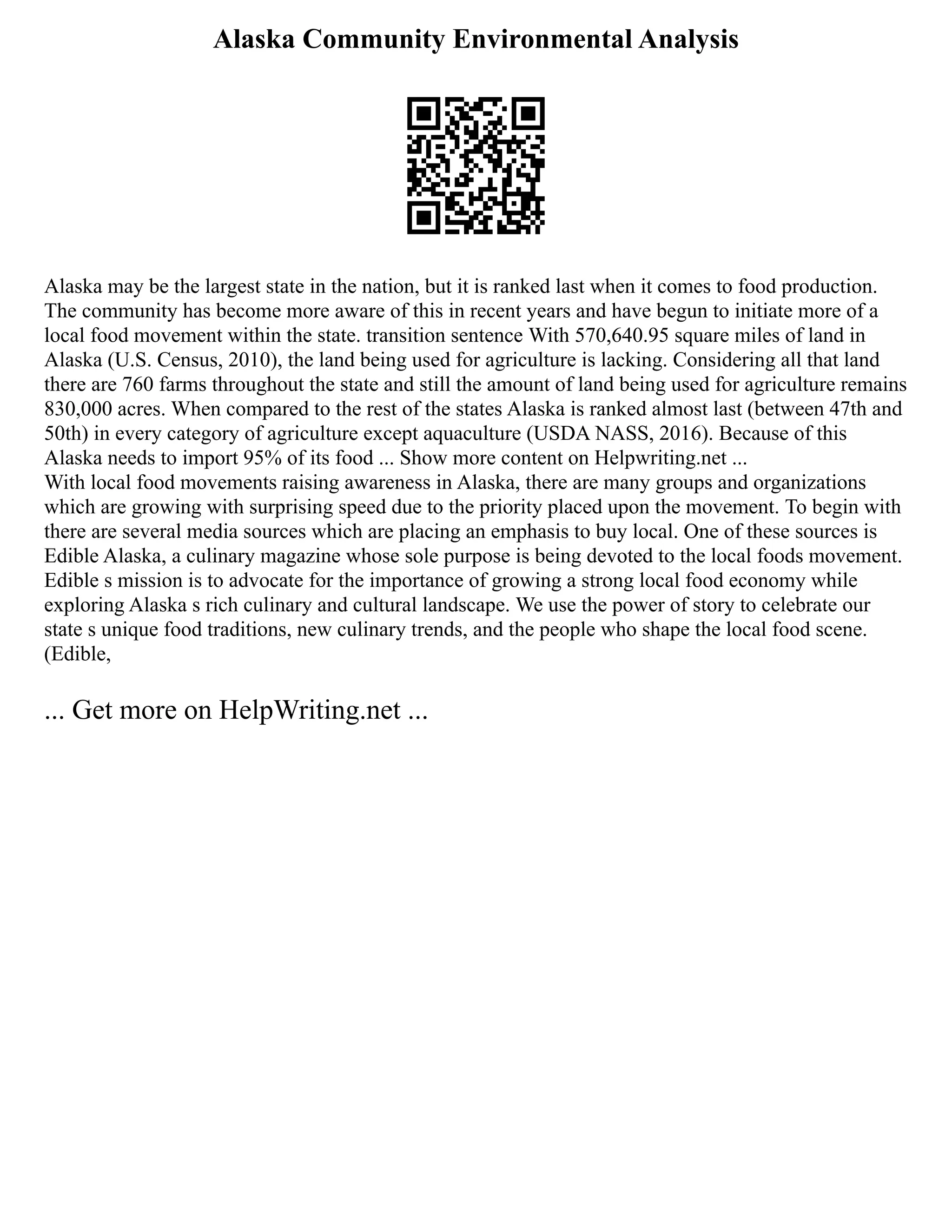 Alaska Community Environmental Analysis
Alaska may be the largest state in the nation, but it is ranked last when it comes to food production.
The community has become more aware of this in recent years and have begun to initiate more of a
local food movement within the state. transition sentence With 570,640.95 square miles of land in
Alaska (U.S. Census, 2010), the land being used for agriculture is lacking. Considering all that land
there are 760 farms throughout the state and still the amount of land being used for agriculture remains
830,000 acres. When compared to the rest of the states Alaska is ranked almost last (between 47th and
50th) in every category of agriculture except aquaculture (USDA NASS, 2016). Because of this
Alaska needs to import 95% of its food ... Show more content on Helpwriting.net ...
With local food movements raising awareness in Alaska, there are many groups and organizations
which are growing with surprising speed due to the priority placed upon the movement. To begin with
there are several media sources which are placing an emphasis to buy local. One of these sources is
Edible Alaska, a culinary magazine whose sole purpose is being devoted to the local foods movement.
Edible s mission is to advocate for the importance of growing a strong local food economy while
exploring Alaska s rich culinary and cultural landscape. We use the power of story to celebrate our
state s unique food traditions, new culinary trends, and the people who shape the local food scene.
(Edible,
... Get more on HelpWriting.net ...
 