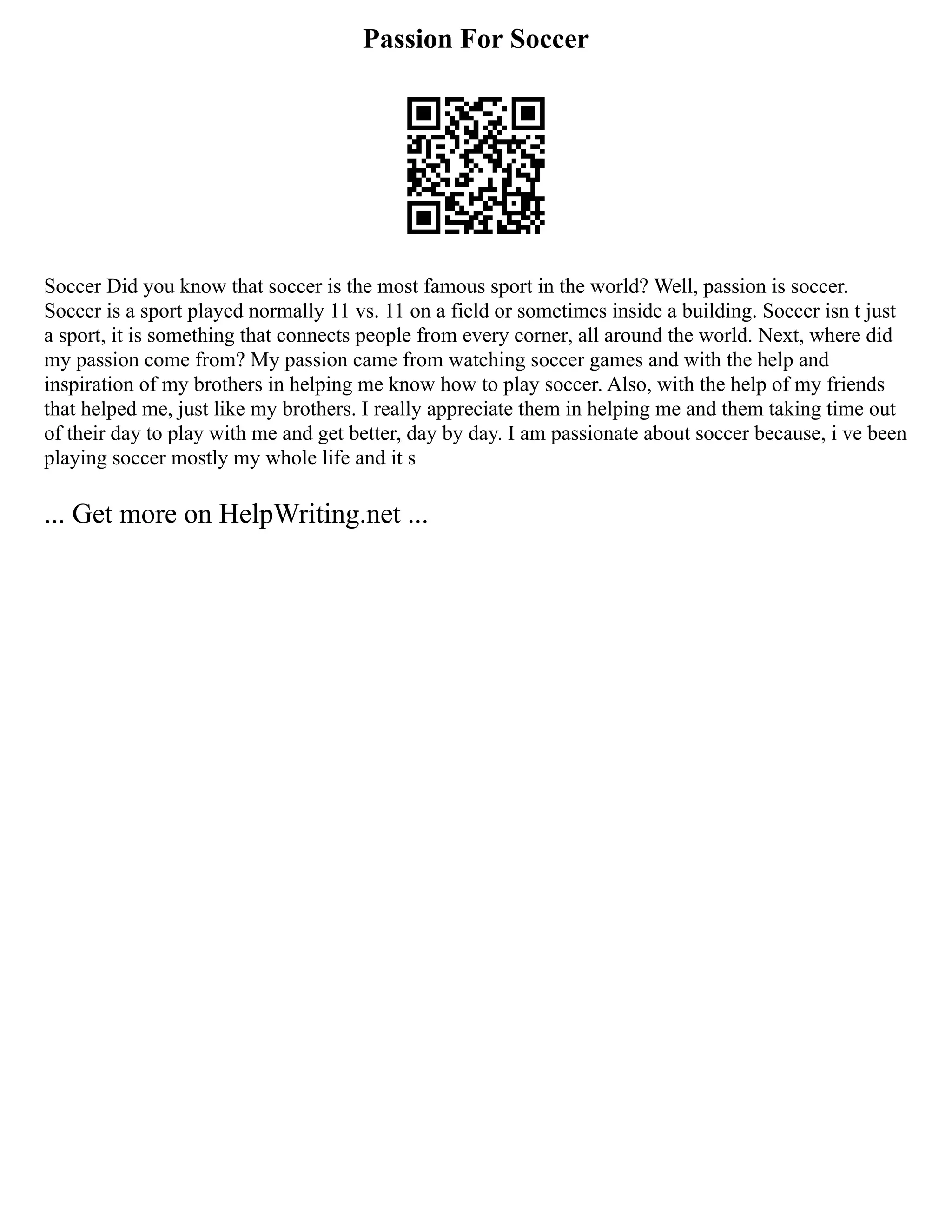 Passion For Soccer
Soccer Did you know that soccer is the most famous sport in the world? Well, passion is soccer.
Soccer is a sport played normally 11 vs. 11 on a field or sometimes inside a building. Soccer isn t just
a sport, it is something that connects people from every corner, all around the world. Next, where did
my passion come from? My passion came from watching soccer games and with the help and
inspiration of my brothers in helping me know how to play soccer. Also, with the help of my friends
that helped me, just like my brothers. I really appreciate them in helping me and them taking time out
of their day to play with me and get better, day by day. I am passionate about soccer because, i ve been
playing soccer mostly my whole life and it s
... Get more on HelpWriting.net ...
 