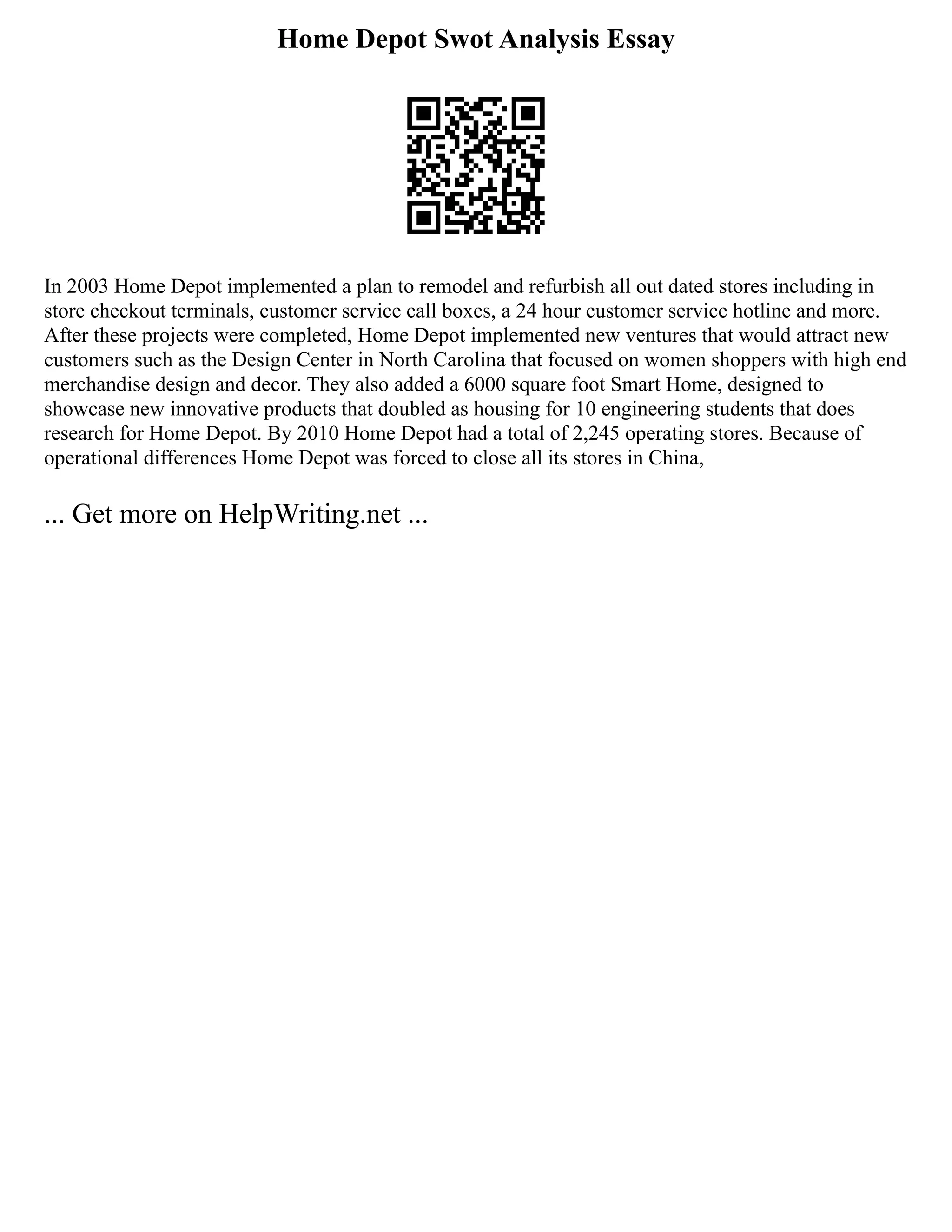 Home Depot Swot Analysis Essay
In 2003 Home Depot implemented a plan to remodel and refurbish all out dated stores including in
store checkout terminals, customer service call boxes, a 24 hour customer service hotline and more.
After these projects were completed, Home Depot implemented new ventures that would attract new
customers such as the Design Center in North Carolina that focused on women shoppers with high end
merchandise design and decor. They also added a 6000 square foot Smart Home, designed to
showcase new innovative products that doubled as housing for 10 engineering students that does
research for Home Depot. By 2010 Home Depot had a total of 2,245 operating stores. Because of
operational differences Home Depot was forced to close all its stores in China,
... Get more on HelpWriting.net ...
 