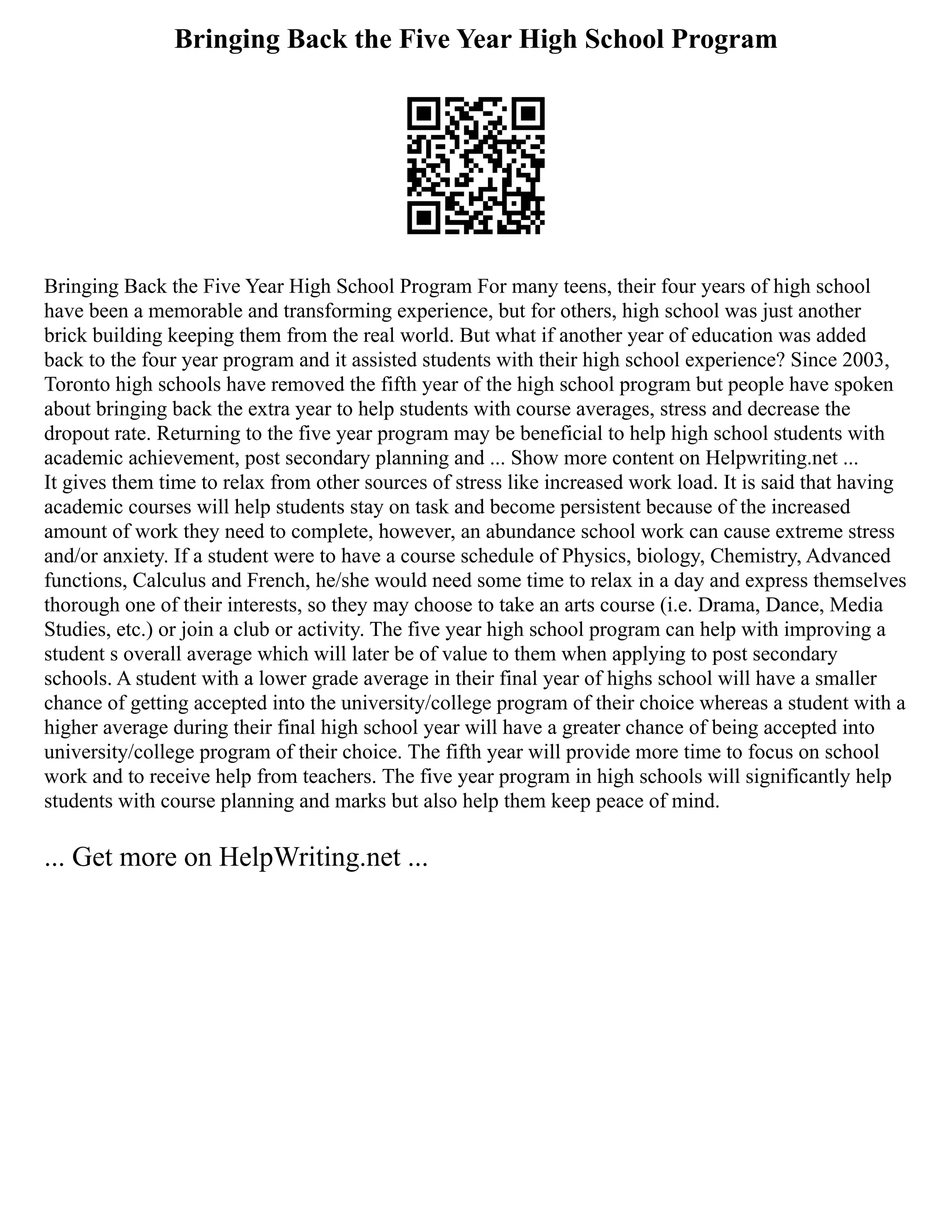 Bringing Back the Five Year High School Program
Bringing Back the Five Year High School Program For many teens, their four years of high school
have been a memorable and transforming experience, but for others, high school was just another
brick building keeping them from the real world. But what if another year of education was added
back to the four year program and it assisted students with their high school experience? Since 2003,
Toronto high schools have removed the fifth year of the high school program but people have spoken
about bringing back the extra year to help students with course averages, stress and decrease the
dropout rate. Returning to the five year program may be beneficial to help high school students with
academic achievement, post secondary planning and ... Show more content on Helpwriting.net ...
It gives them time to relax from other sources of stress like increased work load. It is said that having
academic courses will help students stay on task and become persistent because of the increased
amount of work they need to complete, however, an abundance school work can cause extreme stress
and/or anxiety. If a student were to have a course schedule of Physics, biology, Chemistry, Advanced
functions, Calculus and French, he/she would need some time to relax in a day and express themselves
thorough one of their interests, so they may choose to take an arts course (i.e. Drama, Dance, Media
Studies, etc.) or join a club or activity. The five year high school program can help with improving a
student s overall average which will later be of value to them when applying to post secondary
schools. A student with a lower grade average in their final year of highs school will have a smaller
chance of getting accepted into the university/college program of their choice whereas a student with a
higher average during their final high school year will have a greater chance of being accepted into
university/college program of their choice. The fifth year will provide more time to focus on school
work and to receive help from teachers. The five year program in high schools will significantly help
students with course planning and marks but also help them keep peace of mind.
... Get more on HelpWriting.net ...
 