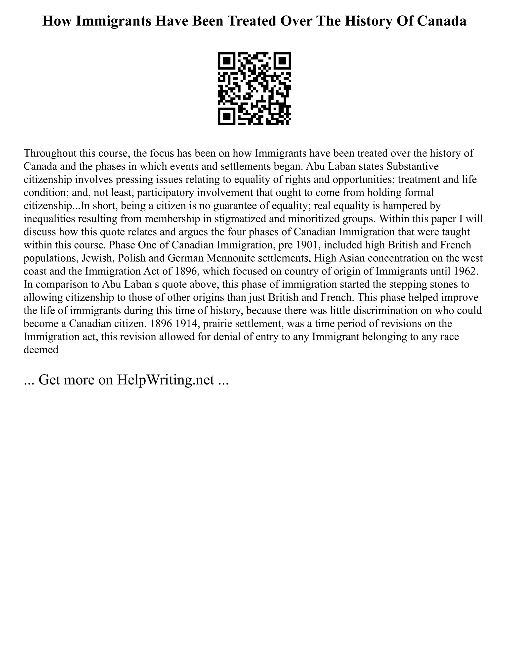 How Immigrants Have Been Treated Over The History Of Canada
Throughout this course, the focus has been on how Immigrants have been treated over the history of
Canada and the phases in which events and settlements began. Abu Laban states Substantive
citizenship involves pressing issues relating to equality of rights and opportunities; treatment and life
condition; and, not least, participatory involvement that ought to come from holding formal
citizenship...In short, being a citizen is no guarantee of equality; real equality is hampered by
inequalities resulting from membership in stigmatized and minoritized groups. Within this paper I will
discuss how this quote relates and argues the four phases of Canadian Immigration that were taught
within this course. Phase One of Canadian Immigration, pre 1901, included high British and French
populations, Jewish, Polish and German Mennonite settlements, High Asian concentration on the west
coast and the Immigration Act of 1896, which focused on country of origin of Immigrants until 1962.
In comparison to Abu Laban s quote above, this phase of immigration started the stepping stones to
allowing citizenship to those of other origins than just British and French. This phase helped improve
the life of immigrants during this time of history, because there was little discrimination on who could
become a Canadian citizen. 1896 1914, prairie settlement, was a time period of revisions on the
Immigration act, this revision allowed for denial of entry to any Immigrant belonging to any race
deemed
... Get more on HelpWriting.net ...
 