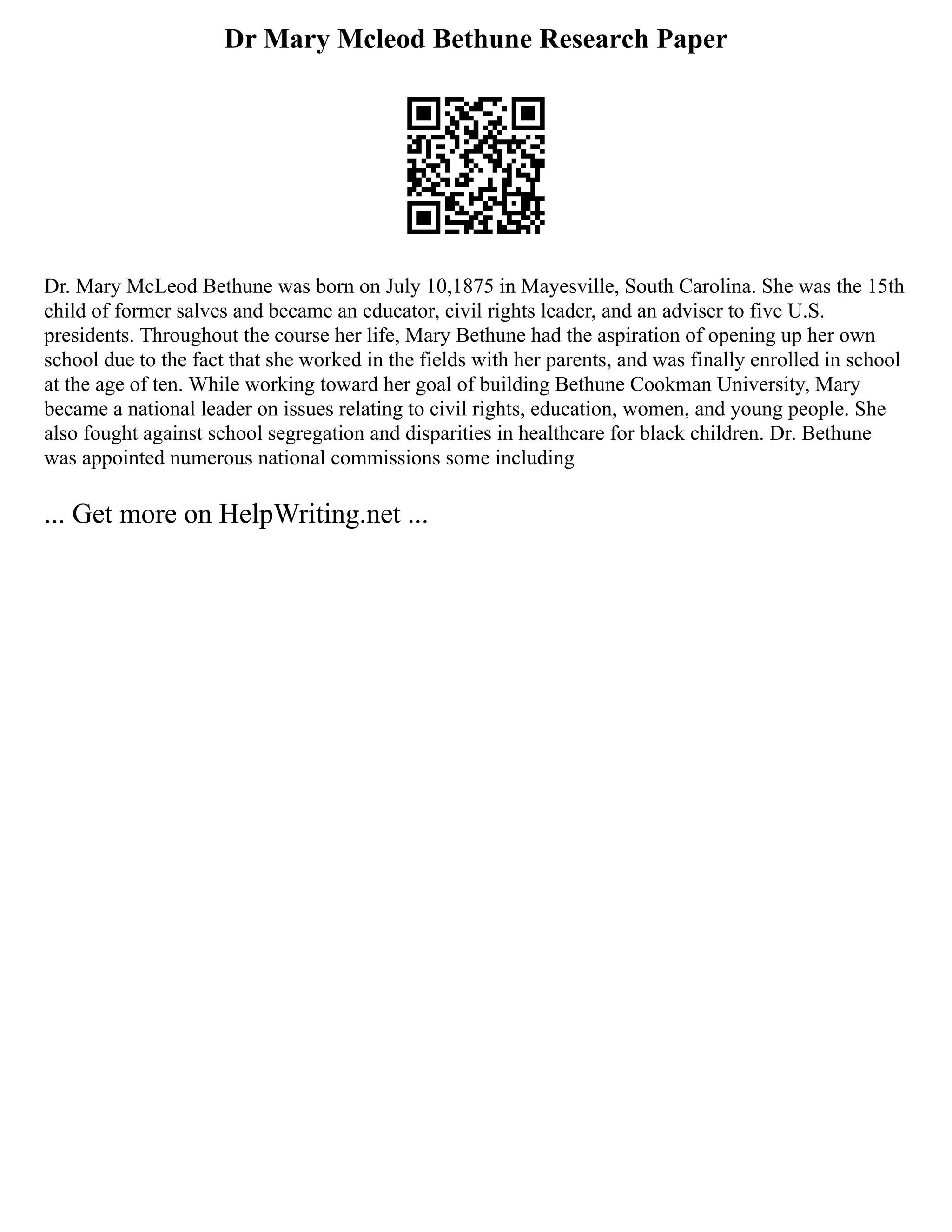 Dr Mary Mcleod Bethune Research Paper
Dr. Mary McLeod Bethune was born on July 10,1875 in Mayesville, South Carolina. She was the 15th
child of former salves and became an educator, civil rights leader, and an adviser to five U.S.
presidents. Throughout the course her life, Mary Bethune had the aspiration of opening up her own
school due to the fact that she worked in the fields with her parents, and was finally enrolled in school
at the age of ten. While working toward her goal of building Bethune Cookman University, Mary
became a national leader on issues relating to civil rights, education, women, and young people. She
also fought against school segregation and disparities in healthcare for black children. Dr. Bethune
was appointed numerous national commissions some including
... Get more on HelpWriting.net ...
 