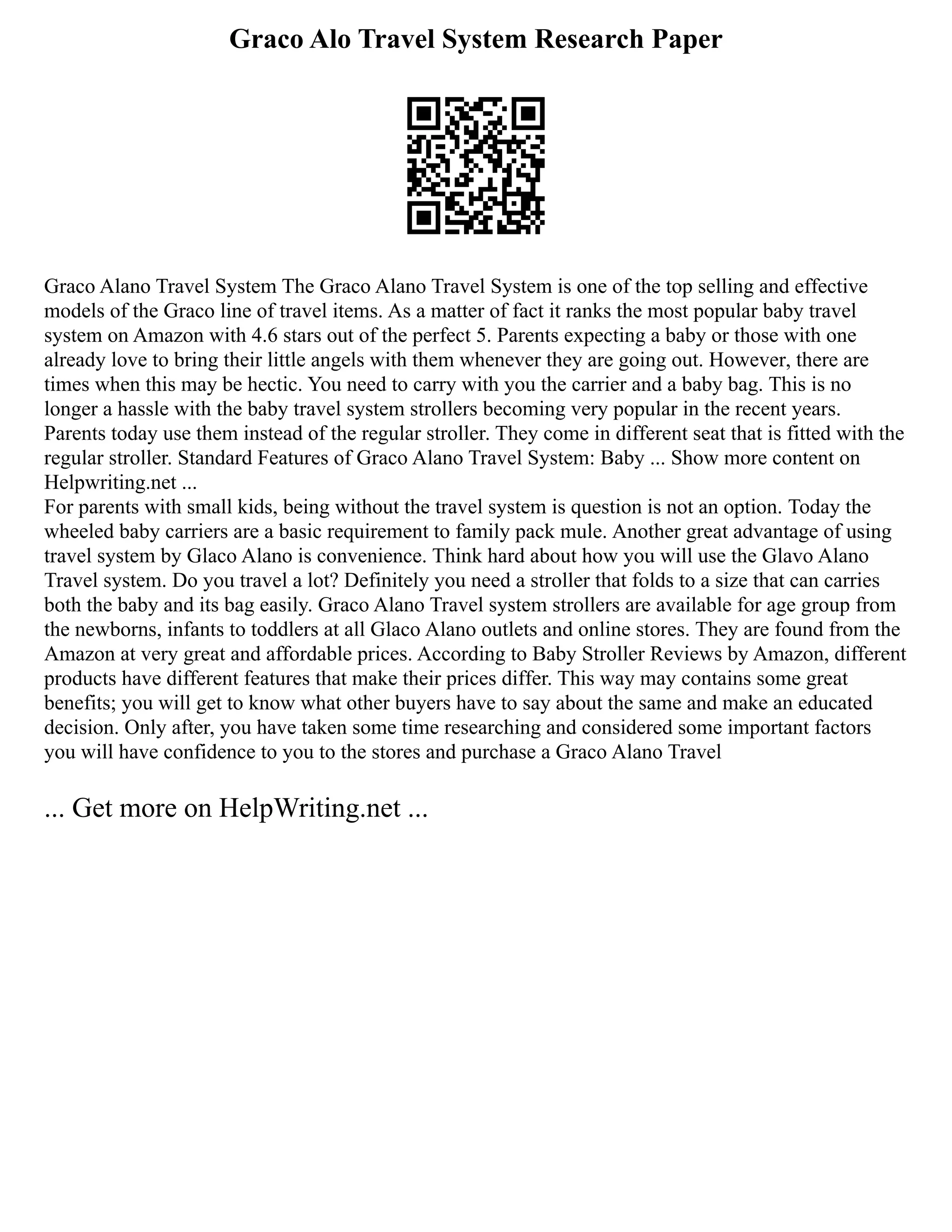 Graco Alo Travel System Research Paper
Graco Alano Travel System The Graco Alano Travel System is one of the top selling and effective
models of the Graco line of travel items. As a matter of fact it ranks the most popular baby travel
system on Amazon with 4.6 stars out of the perfect 5. Parents expecting a baby or those with one
already love to bring their little angels with them whenever they are going out. However, there are
times when this may be hectic. You need to carry with you the carrier and a baby bag. This is no
longer a hassle with the baby travel system strollers becoming very popular in the recent years.
Parents today use them instead of the regular stroller. They come in different seat that is fitted with the
regular stroller. Standard Features of Graco Alano Travel System: Baby ... Show more content on
Helpwriting.net ...
For parents with small kids, being without the travel system is question is not an option. Today the
wheeled baby carriers are a basic requirement to family pack mule. Another great advantage of using
travel system by Glaco Alano is convenience. Think hard about how you will use the Glavo Alano
Travel system. Do you travel a lot? Definitely you need a stroller that folds to a size that can carries
both the baby and its bag easily. Graco Alano Travel system strollers are available for age group from
the newborns, infants to toddlers at all Glaco Alano outlets and online stores. They are found from the
Amazon at very great and affordable prices. According to Baby Stroller Reviews by Amazon, different
products have different features that make their prices differ. This way may contains some great
benefits; you will get to know what other buyers have to say about the same and make an educated
decision. Only after, you have taken some time researching and considered some important factors
you will have confidence to you to the stores and purchase a Graco Alano Travel
... Get more on HelpWriting.net ...
 