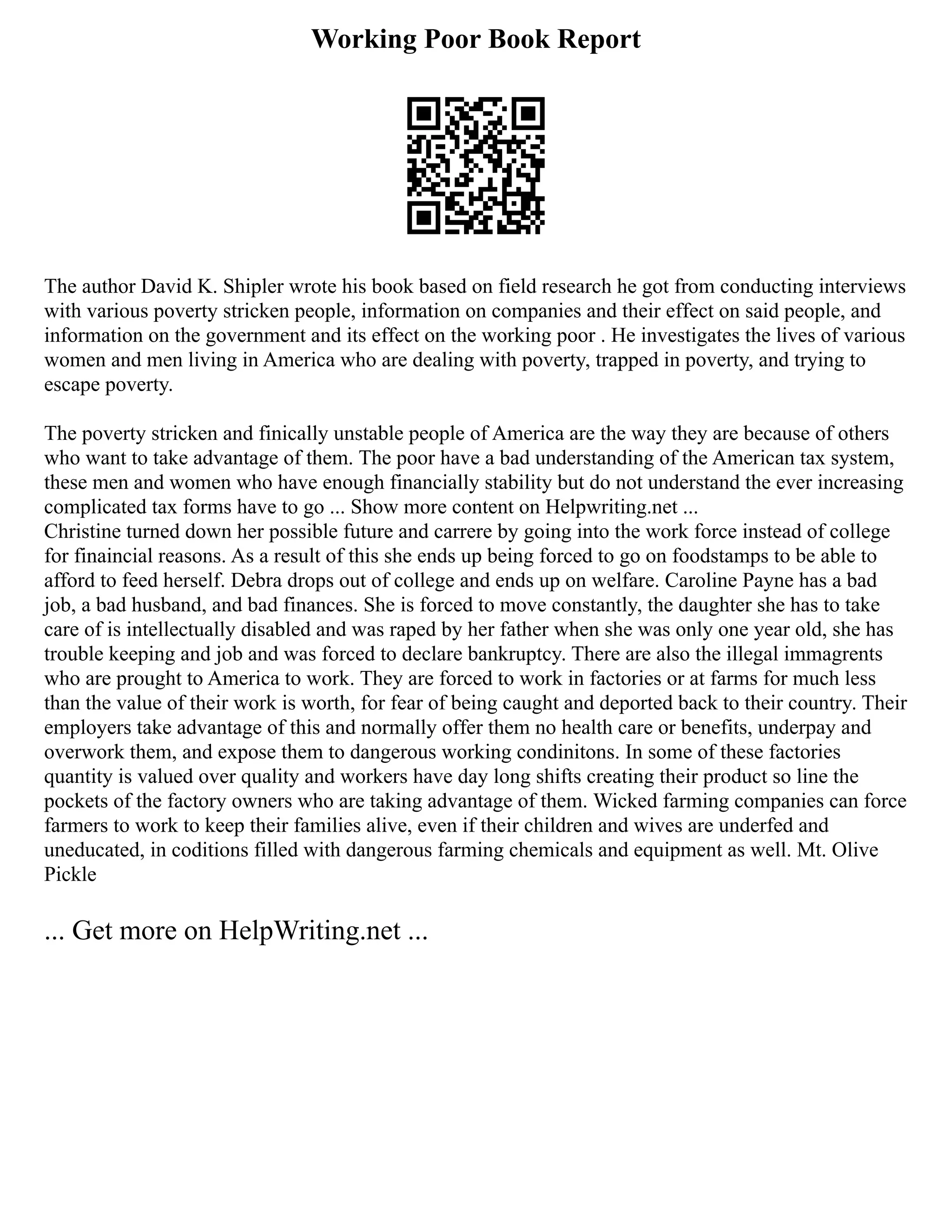 Working Poor Book Report
The author David K. Shipler wrote his book based on field research he got from conducting interviews
with various poverty stricken people, information on companies and their effect on said people, and
information on the government and its effect on the working poor . He investigates the lives of various
women and men living in America who are dealing with poverty, trapped in poverty, and trying to
escape poverty.
The poverty stricken and finically unstable people of America are the way they are because of others
who want to take advantage of them. The poor have a bad understanding of the American tax system,
these men and women who have enough financially stability but do not understand the ever increasing
complicated tax forms have to go ... Show more content on Helpwriting.net ...
Christine turned down her possible future and carrere by going into the work force instead of college
for finaincial reasons. As a result of this she ends up being forced to go on foodstamps to be able to
afford to feed herself. Debra drops out of college and ends up on welfare. Caroline Payne has a bad
job, a bad husband, and bad finances. She is forced to move constantly, the daughter she has to take
care of is intellectually disabled and was raped by her father when she was only one year old, she has
trouble keeping and job and was forced to declare bankruptcy. There are also the illegal immagrents
who are prought to America to work. They are forced to work in factories or at farms for much less
than the value of their work is worth, for fear of being caught and deported back to their country. Their
employers take advantage of this and normally offer them no health care or benefits, underpay and
overwork them, and expose them to dangerous working condinitons. In some of these factories
quantity is valued over quality and workers have day long shifts creating their product so line the
pockets of the factory owners who are taking advantage of them. Wicked farming companies can force
farmers to work to keep their families alive, even if their children and wives are underfed and
uneducated, in coditions filled with dangerous farming chemicals and equipment as well. Mt. Olive
Pickle
... Get more on HelpWriting.net ...
 