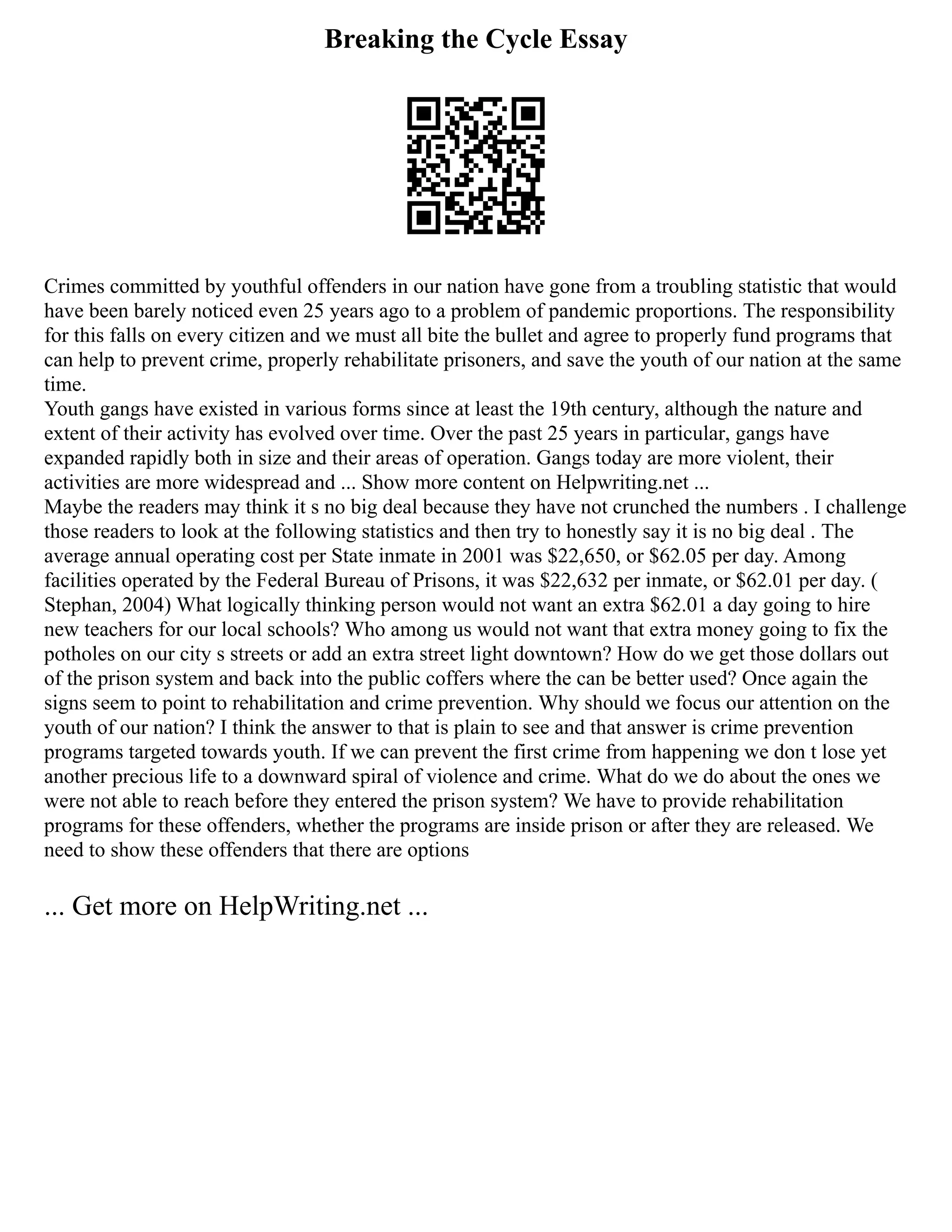 Breaking the Cycle Essay
Crimes committed by youthful offenders in our nation have gone from a troubling statistic that would
have been barely noticed even 25 years ago to a problem of pandemic proportions. The responsibility
for this falls on every citizen and we must all bite the bullet and agree to properly fund programs that
can help to prevent crime, properly rehabilitate prisoners, and save the youth of our nation at the same
time.
Youth gangs have existed in various forms since at least the 19th century, although the nature and
extent of their activity has evolved over time. Over the past 25 years in particular, gangs have
expanded rapidly both in size and their areas of operation. Gangs today are more violent, their
activities are more widespread and ... Show more content on Helpwriting.net ...
Maybe the readers may think it s no big deal because they have not crunched the numbers . I challenge
those readers to look at the following statistics and then try to honestly say it is no big deal . The
average annual operating cost per State inmate in 2001 was $22,650, or $62.05 per day. Among
facilities operated by the Federal Bureau of Prisons, it was $22,632 per inmate, or $62.01 per day. (
Stephan, 2004) What logically thinking person would not want an extra $62.01 a day going to hire
new teachers for our local schools? Who among us would not want that extra money going to fix the
potholes on our city s streets or add an extra street light downtown? How do we get those dollars out
of the prison system and back into the public coffers where the can be better used? Once again the
signs seem to point to rehabilitation and crime prevention. Why should we focus our attention on the
youth of our nation? I think the answer to that is plain to see and that answer is crime prevention
programs targeted towards youth. If we can prevent the first crime from happening we don t lose yet
another precious life to a downward spiral of violence and crime. What do we do about the ones we
were not able to reach before they entered the prison system? We have to provide rehabilitation
programs for these offenders, whether the programs are inside prison or after they are released. We
need to show these offenders that there are options
... Get more on HelpWriting.net ...
 