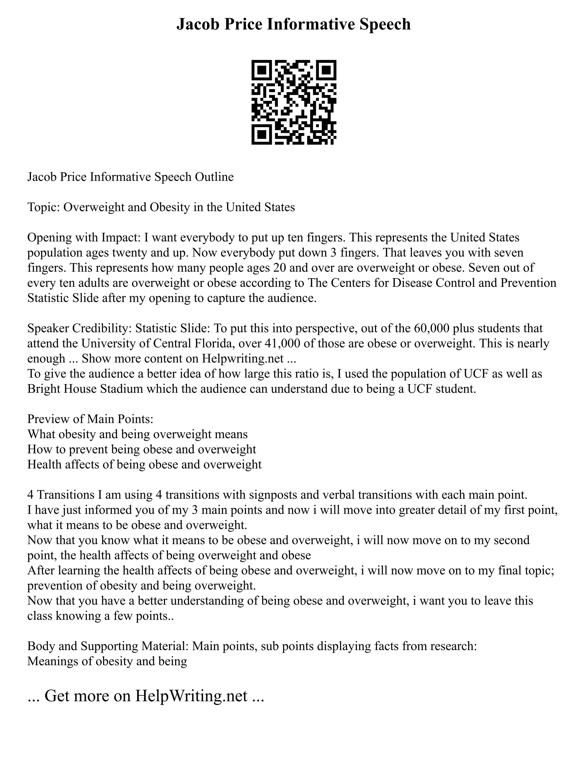 Jacob Price Informative Speech
Jacob Price Informative Speech Outline
Topic: Overweight and Obesity in the United States
Opening with Impact: I want everybody to put up ten fingers. This represents the United States
population ages twenty and up. Now everybody put down 3 fingers. That leaves you with seven
fingers. This represents how many people ages 20 and over are overweight or obese. Seven out of
every ten adults are overweight or obese according to The Centers for Disease Control and Prevention
Statistic Slide after my opening to capture the audience.
Speaker Credibility: Statistic Slide: To put this into perspective, out of the 60,000 plus students that
attend the University of Central Florida, over 41,000 of those are obese or overweight. This is nearly
enough ... Show more content on Helpwriting.net ...
To give the audience a better idea of how large this ratio is, I used the population of UCF as well as
Bright House Stadium which the audience can understand due to being a UCF student.
Preview of Main Points:
What obesity and being overweight means
How to prevent being obese and overweight
Health affects of being obese and overweight
4 Transitions I am using 4 transitions with signposts and verbal transitions with each main point.
I have just informed you of my 3 main points and now i will move into greater detail of my first point,
what it means to be obese and overweight.
Now that you know what it means to be obese and overweight, i will now move on to my second
point, the health affects of being overweight and obese
After learning the health affects of being obese and overweight, i will now move on to my final topic;
prevention of obesity and being overweight.
Now that you have a better understanding of being obese and overweight, i want you to leave this
class knowing a few points..
Body and Supporting Material: Main points, sub points displaying facts from research:
Meanings of obesity and being
... Get more on HelpWriting.net ...
 