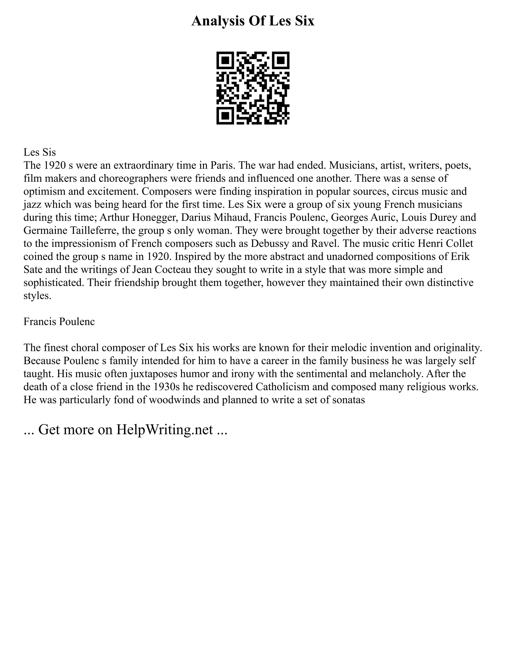 Analysis Of Les Six
Les Sis
The 1920 s were an extraordinary time in Paris. The war had ended. Musicians, artist, writers, poets,
film makers and choreographers were friends and influenced one another. There was a sense of
optimism and excitement. Composers were finding inspiration in popular sources, circus music and
jazz which was being heard for the first time. Les Six were a group of six young French musicians
during this time; Arthur Honegger, Darius Mihaud, Francis Poulenc, Georges Auric, Louis Durey and
Germaine Tailleferre, the group s only woman. They were brought together by their adverse reactions
to the impressionism of French composers such as Debussy and Ravel. The music critic Henri Collet
coined the group s name in 1920. Inspired by the more abstract and unadorned compositions of Erik
Sate and the writings of Jean Cocteau they sought to write in a style that was more simple and
sophisticated. Their friendship brought them together, however they maintained their own distinctive
styles.
Francis Poulenc
The finest choral composer of Les Six his works are known for their melodic invention and originality.
Because Poulenc s family intended for him to have a career in the family business he was largely self
taught. His music often juxtaposes humor and irony with the sentimental and melancholy. After the
death of a close friend in the 1930s he rediscovered Catholicism and composed many religious works.
He was particularly fond of woodwinds and planned to write a set of sonatas
... Get more on HelpWriting.net ...
 
