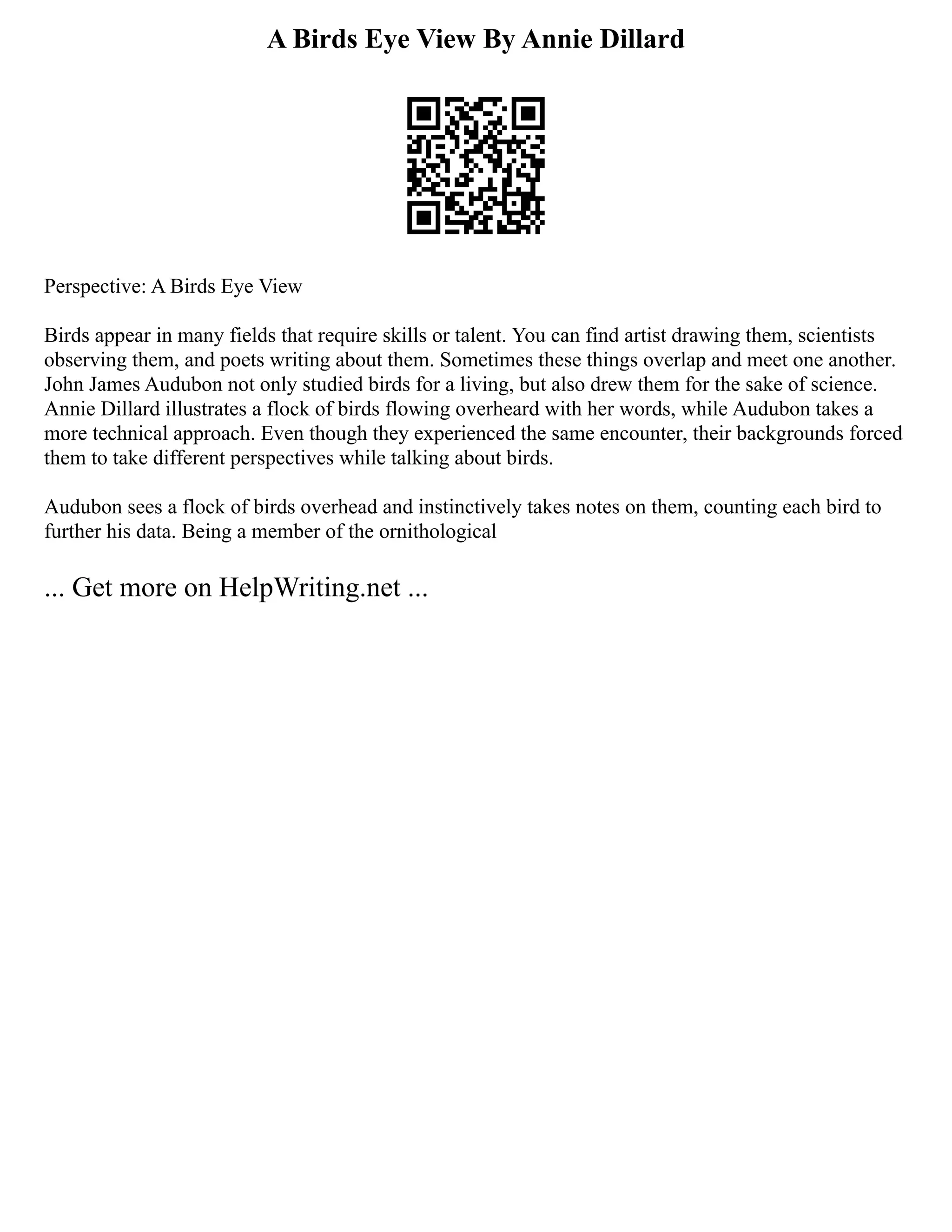 A Birds Eye View By Annie Dillard
Perspective: A Birds Eye View
Birds appear in many fields that require skills or talent. You can find artist drawing them, scientists
observing them, and poets writing about them. Sometimes these things overlap and meet one another.
John James Audubon not only studied birds for a living, but also drew them for the sake of science.
Annie Dillard illustrates a flock of birds flowing overheard with her words, while Audubon takes a
more technical approach. Even though they experienced the same encounter, their backgrounds forced
them to take different perspectives while talking about birds.
Audubon sees a flock of birds overhead and instinctively takes notes on them, counting each bird to
further his data. Being a member of the ornithological
... Get more on HelpWriting.net ...
 