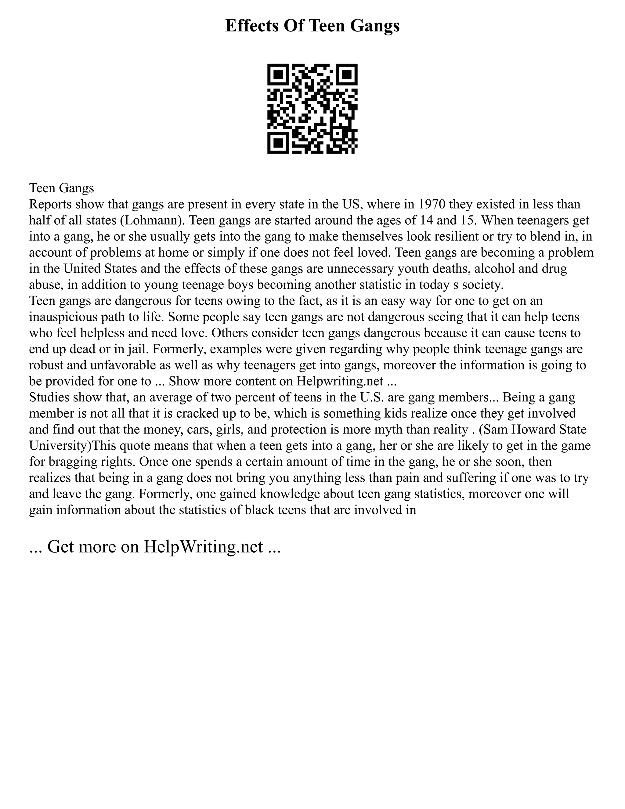 Effects Of Teen Gangs
Teen Gangs
Reports show that gangs are present in every state in the US, where in 1970 they existed in less than
half of all states (Lohmann). Teen gangs are started around the ages of 14 and 15. When teenagers get
into a gang, he or she usually gets into the gang to make themselves look resilient or try to blend in, in
account of problems at home or simply if one does not feel loved. Teen gangs are becoming a problem
in the United States and the effects of these gangs are unnecessary youth deaths, alcohol and drug
abuse, in addition to young teenage boys becoming another statistic in today s society.
Teen gangs are dangerous for teens owing to the fact, as it is an easy way for one to get on an
inauspicious path to life. Some people say teen gangs are not dangerous seeing that it can help teens
who feel helpless and need love. Others consider teen gangs dangerous because it can cause teens to
end up dead or in jail. Formerly, examples were given regarding why people think teenage gangs are
robust and unfavorable as well as why teenagers get into gangs, moreover the information is going to
be provided for one to ... Show more content on Helpwriting.net ...
Studies show that, an average of two percent of teens in the U.S. are gang members... Being a gang
member is not all that it is cracked up to be, which is something kids realize once they get involved
and find out that the money, cars, girls, and protection is more myth than reality . (Sam Howard State
University)This quote means that when a teen gets into a gang, her or she are likely to get in the game
for bragging rights. Once one spends a certain amount of time in the gang, he or she soon, then
realizes that being in a gang does not bring you anything less than pain and suffering if one was to try
and leave the gang. Formerly, one gained knowledge about teen gang statistics, moreover one will
gain information about the statistics of black teens that are involved in
... Get more on HelpWriting.net ...
 