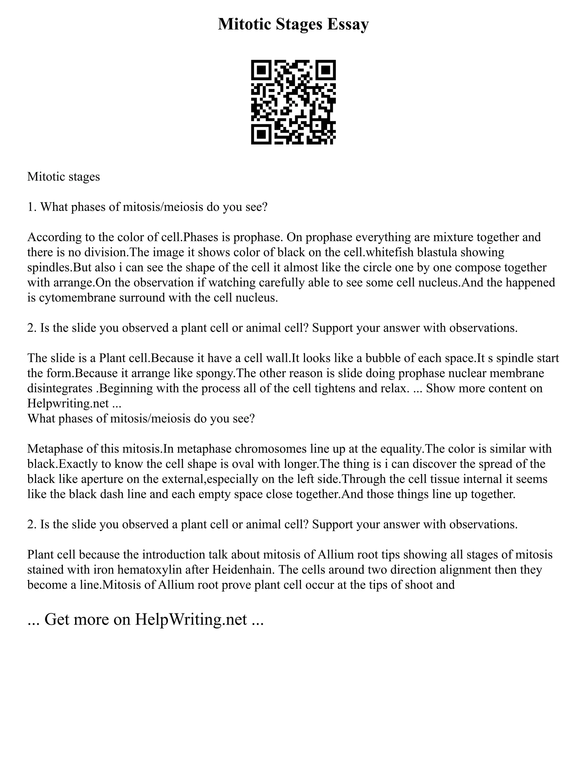 Mitotic Stages Essay
Mitotic stages
1. What phases of mitosis/meiosis do you see?
According to the color of cell.Phases is prophase. On prophase everything are mixture together and
there is no division.The image it shows color of black on the cell.whitefish blastula showing
spindles.But also i can see the shape of the cell it almost like the circle one by one compose together
with arrange.On the observation if watching carefully able to see some cell nucleus.And the happened
is cytomembrane surround with the cell nucleus.
2. Is the slide you observed a plant cell or animal cell? Support your answer with observations.
The slide is a Plant cell.Because it have a cell wall.It looks like a bubble of each space.It s spindle start
the form.Because it arrange like spongy.The other reason is slide doing prophase nuclear membrane
disintegrates .Beginning with the process all of the cell tightens and relax. ... Show more content on
Helpwriting.net ...
What phases of mitosis/meiosis do you see?
Metaphase of this mitosis.In metaphase chromosomes line up at the equality.The color is similar with
black.Exactly to know the cell shape is oval with longer.The thing is i can discover the spread of the
black like aperture on the external,especially on the left side.Through the cell tissue internal it seems
like the black dash line and each empty space close together.And those things line up together.
2. Is the slide you observed a plant cell or animal cell? Support your answer with observations.
Plant cell because the introduction talk about mitosis of Allium root tips showing all stages of mitosis
stained with iron hematoxylin after Heidenhain. The cells around two direction alignment then they
become a line.Mitosis of Allium root prove plant cell occur at the tips of shoot and
... Get more on HelpWriting.net ...
 