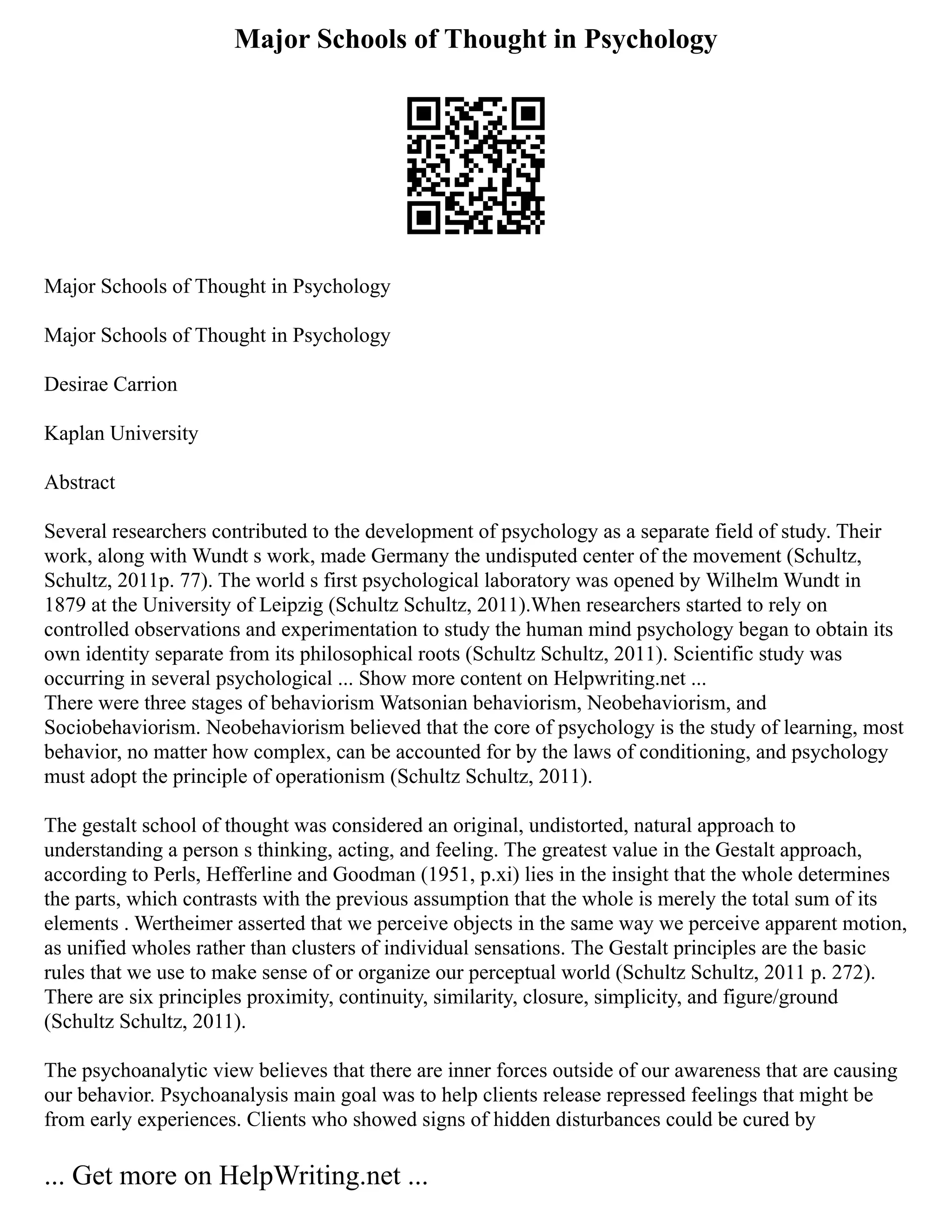 Major Schools of Thought in Psychology
Major Schools of Thought in Psychology
Major Schools of Thought in Psychology
Desirae Carrion
Kaplan University
Abstract
Several researchers contributed to the development of psychology as a separate field of study. Their
work, along with Wundt s work, made Germany the undisputed center of the movement (Schultz,
Schultz, 2011p. 77). The world s first psychological laboratory was opened by Wilhelm Wundt in
1879 at the University of Leipzig (Schultz Schultz, 2011).When researchers started to rely on
controlled observations and experimentation to study the human mind psychology began to obtain its
own identity separate from its philosophical roots (Schultz Schultz, 2011). Scientific study was
occurring in several psychological ... Show more content on Helpwriting.net ...
There were three stages of behaviorism Watsonian behaviorism, Neobehaviorism, and
Sociobehaviorism. Neobehaviorism believed that the core of psychology is the study of learning, most
behavior, no matter how complex, can be accounted for by the laws of conditioning, and psychology
must adopt the principle of operationism (Schultz Schultz, 2011).
The gestalt school of thought was considered an original, undistorted, natural approach to
understanding a person s thinking, acting, and feeling. The greatest value in the Gestalt approach,
according to Perls, Hefferline and Goodman (1951, p.xi) lies in the insight that the whole determines
the parts, which contrasts with the previous assumption that the whole is merely the total sum of its
elements . Wertheimer asserted that we perceive objects in the same way we perceive apparent motion,
as unified wholes rather than clusters of individual sensations. The Gestalt principles are the basic
rules that we use to make sense of or organize our perceptual world (Schultz Schultz, 2011 p. 272).
There are six principles proximity, continuity, similarity, closure, simplicity, and figure/ground
(Schultz Schultz, 2011).
The psychoanalytic view believes that there are inner forces outside of our awareness that are causing
our behavior. Psychoanalysis main goal was to help clients release repressed feelings that might be
from early experiences. Clients who showed signs of hidden disturbances could be cured by
... Get more on HelpWriting.net ...
 