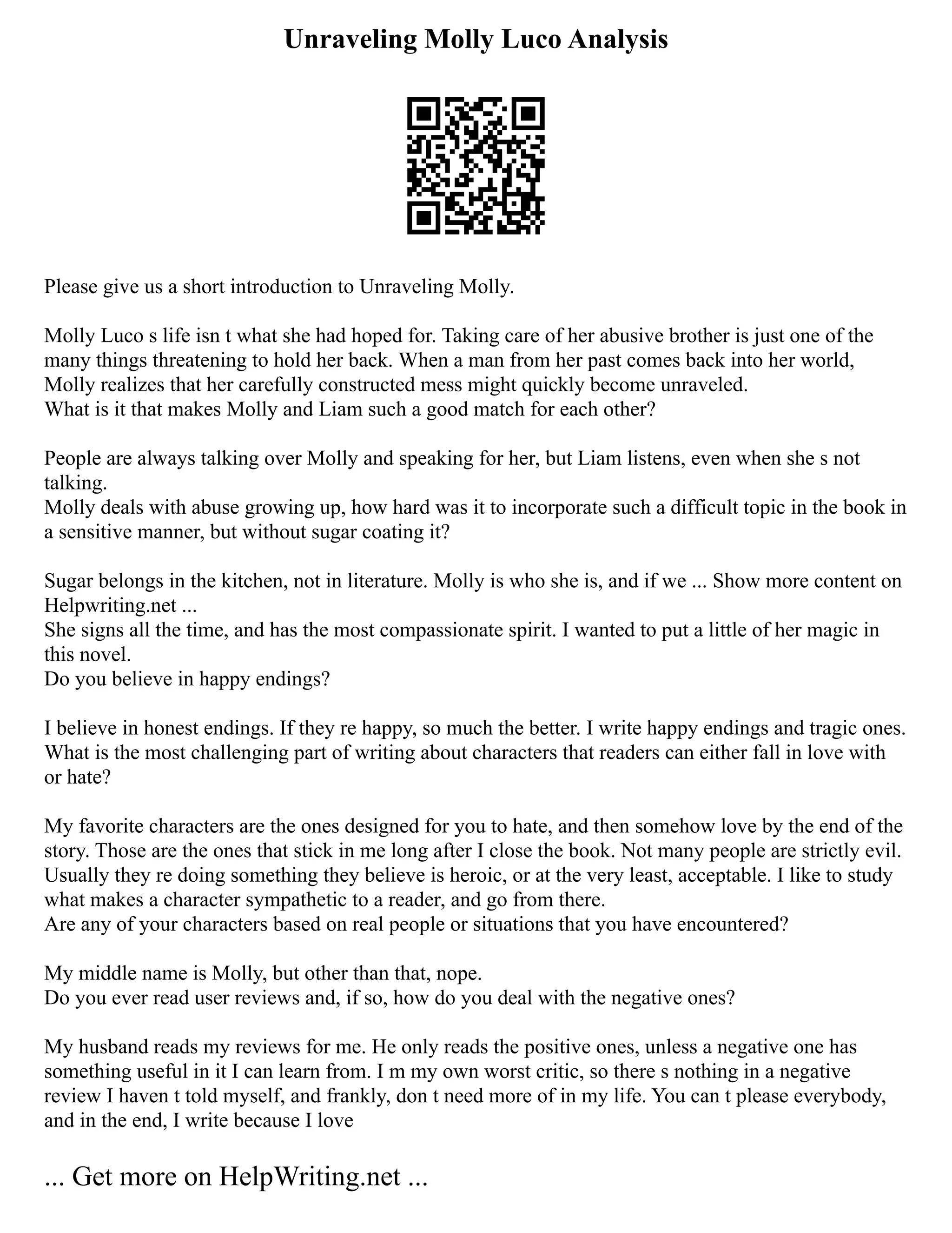 Unraveling Molly Luco Analysis
Please give us a short introduction to Unraveling Molly.
Molly Luco s life isn t what she had hoped for. Taking care of her abusive brother is just one of the
many things threatening to hold her back. When a man from her past comes back into her world,
Molly realizes that her carefully constructed mess might quickly become unraveled.
What is it that makes Molly and Liam such a good match for each other?
People are always talking over Molly and speaking for her, but Liam listens, even when she s not
talking.
Molly deals with abuse growing up, how hard was it to incorporate such a difficult topic in the book in
a sensitive manner, but without sugar coating it?
Sugar belongs in the kitchen, not in literature. Molly is who she is, and if we ... Show more content on
Helpwriting.net ...
She signs all the time, and has the most compassionate spirit. I wanted to put a little of her magic in
this novel.
Do you believe in happy endings?
I believe in honest endings. If they re happy, so much the better. I write happy endings and tragic ones.
What is the most challenging part of writing about characters that readers can either fall in love with
or hate?
My favorite characters are the ones designed for you to hate, and then somehow love by the end of the
story. Those are the ones that stick in me long after I close the book. Not many people are strictly evil.
Usually they re doing something they believe is heroic, or at the very least, acceptable. I like to study
what makes a character sympathetic to a reader, and go from there.
Are any of your characters based on real people or situations that you have encountered?
My middle name is Molly, but other than that, nope.
Do you ever read user reviews and, if so, how do you deal with the negative ones?
My husband reads my reviews for me. He only reads the positive ones, unless a negative one has
something useful in it I can learn from. I m my own worst critic, so there s nothing in a negative
review I haven t told myself, and frankly, don t need more of in my life. You can t please everybody,
and in the end, I write because I love
... Get more on HelpWriting.net ...
 