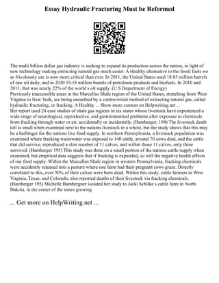 Essay Hydraulic Fracturing Must be Reformed
The multi billion dollar gas industry is seeking to expand its production across the nation, in light of
new technology making extracting natural gas much easier. A Healthy alternative to the fossil fuels we
so frivolously use is now more critical than ever. In 2011, the United States used 18.83 million barrels
of raw oil daily, and in 2010 19.18 million barrels of petroleum products and biofuels. In 2010 and
2011, that was nearly 22% of the world s oil supply. (U.S Department of Energy)
Previously inaccessible areas in the Marcellus Shale region of the United States, stretching from West
Virginia to New York, are being unearthed by a controversial method of extracting natural gas, called
hydraulic fracturing, or fracking. A Healthy ... Show more content on Helpwriting.net ...
Her report used 24 case studies of shale gas regions in six states whose livestock have experienced a
wide range of neurological, reproductive, and gastrointestinal problems after exposure to chemicals
from fracking through water or air, accidentally or incidentally. (Bamberger, 194) The livestock death
toll is small when examined next to the nations livestock in a whole, but the study shows that this may
be a harbinger for the nations live food supply. In northern Pennsylvania, a livestock population was
examined where fracking wastewater was exposed to 140 cattle, around 70 cows died, and the cattle
that did survive, reproduced a slim number of 11 calves, and within those 11 calves, only three
survived. (Bamberger 195) This study was done on a small portion of the nations cattle supply when
examined, but empirical data suggests that if fracking is expanded, so will the negative health effects
of our food supply. Within the Marcellus Shale region in western Pennsylvania, fracking chemicals
were accidently released into a pasture where one farm had their pregnant cows graze. Directly
correlated to this, over 50% of their calves were born dead. Within this study, cattle farmers in West
Virginia, Texas, and Colorado, also reported deaths of their livestock via fracking chemicals.
(Bamberger 195) Michelle Bambergner isolated her study to Jacki Schilke s cattle farm in North
Dakota, in the center of the states growing
... Get more on HelpWriting.net ...
 
