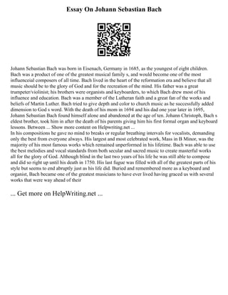 Essay On Johann Sebastian Bach
Johann Sebastian Bach was born in Eisenach, Germany in 1685, as the youngest of eight children.
Bach was a product of one of the greatest musical family s, and would become one of the most
influenceial composers of all time. Bach lived in the heart of the reformation era and believe that all
music should be to the glory of God and for the recreation of the mind. His father was a great
trumpeter/violinist; his brothers were organists and keyboarders, to which Bach drew most of his
influence and education. Bach was a member of the Lutheran faith and a great fan of the works and
beliefs of Martin Luther. Bach tried to give depth and color to church music as he successfully added
dimension to God s word. With the death of his mom in 1694 and his dad one year later in 1695,
Johann Sebastian Bach found himself alone and abandoned at the age of ten. Johann Christoph, Bach s
eldest brother, took him in after the death of his parents giving him his first formal organ and keyboard
lessons. Between ... Show more content on Helpwriting.net ...
In his compositions he gave no mind to breaks or regular breathing intervals for vocalists, demanding
only the best from everyone always. His largest and most celebrated work, Mass in B Minor, was the
majority of his most famous works which remained unperformed in his lifetime. Bach was able to use
the best melodies and vocal standards from both secular and sacred music to create masterful works
all for the glory of God. Although blind in the last two years of his life he was still able to compose
and did so right up until his death in 1750. His last fugue was filled with all of the greatest parts of his
style but seems to end abruptly just as his life did. Buried and remembered more as a keyboard and
organist, Bach became one of the greatest musicians to have ever lived having graced us with several
works that were way ahead of their
... Get more on HelpWriting.net ...
 
