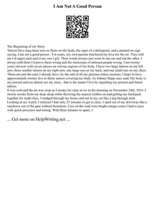 I Am Not A Good Person
The Beginning of my Story
Tattoos have long been seen as flaws on the body, the signs of a delinquent, and a painted on sign
saying, I am not a good person . For years, my own parents butchered my love for the art. They told
me I d regret each and every one I got. Their words always just went in one ear and out the other. I
always told them I d prove them wrong and the stereotype of tattooed people wrong. I am twenty
years old now with seven tattoos on various regions of my body. I have two large tattoos on my left
arm, three smaller tattoos on my right arm, one large one on my back, and one small one on my chest.
Those are just the ones I already have, by the end of all my glorious tattoo sessions; I hope to have
approximately twenty five to thirty tattoos covering my body. As Johnny Depp once said, My body is
my journal and my tattoos are my story , that is the motto I live by regarding my present and future
tattoos.
It was cold and the air was crisp as I awoke for class at six in the morning on November 24th, 2014. I
slowly awoke from my deep sleep while throwing the nearest clothes on and getting my backpack
together for math class. I trudged through my house and out to my car like a pig through mud.
Looking at my watch, I realized I had only 25 minutes to get to class. I sped out of my driveway like a
racehorse out of the gate without hesitation. Cars on the road were bright orange cones I had to pass
with quick precision and timing. With three minutes to spare, I
... Get more on HelpWriting.net ...
 