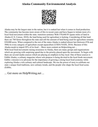 Alaska Community Environmental Analysis
Alaska may be the largest state in the nation, but it is ranked last when it comes to food production.
The community has become more aware of this in recent years and have begun to initiate more of a
local food movement within the state. transition sentence With 570,640.95 square miles of land in
Alaska (U.S. Census, 2010), the land being used for agriculture is lacking. Considering all that land
there are 760 farms throughout the state and still the amount of land being used for agriculture remains
830,000 acres. When compared to the rest of the states Alaska is ranked almost last (between 47th and
50th) in every category of agriculture except aquaculture (USDA NASS, 2016). Because of this
Alaska needs to import 95% of its food ... Show more content on Helpwriting.net ...
With local food movements raising awareness in Alaska, there are many groups and organizations
which are growing with surprising speed due to the priority placed upon the movement. To begin with
there are several media sources which are placing an emphasis to buy local. One of these sources is
Edible Alaska, a culinary magazine whose sole purpose is being devoted to the local foods movement.
Edible s mission is to advocate for the importance of growing a strong local food economy while
exploring Alaska s rich culinary and cultural landscape. We use the power of story to celebrate our
state s unique food traditions, new culinary trends, and the people who shape the local food scene.
(Edible,
... Get more on HelpWriting.net ...
 