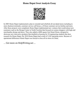 Home Depot Swot Analysis Essay
In 2003 Home Depot implemented a plan to remodel and refurbish all out dated stores including in
store checkout terminals, customer service call boxes, a 24 hour customer service hotline and more.
After these projects were completed, Home Depot implemented new ventures that would attract new
customers such as the Design Center in North Carolina that focused on women shoppers with high end
merchandise design and decor. They also added a 6000 square foot Smart Home, designed to
showcase new innovative products that doubled as housing for 10 engineering students that does
research for Home Depot. By 2010 Home Depot had a total of 2,245 operating stores. Because of
operational differences Home Depot was forced to close all its stores in China,
... Get more on HelpWriting.net ...
 