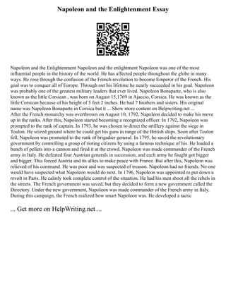 Napoleon and the Enlightenment Essay
Napoleon and the Enlightenment Napoleon and the enlightment Napoleon was one of the most
influential people in the history of the world. He has affected people throughout the globe in many
ways. He rose through the confusion of the French revolution to become Emperor of the French. His
goal was to conquer all of Europe. Through out his lifetime he nearly succeeded in his goal. Napoleon
was probably one of the greatest military leaders that ever lived. Napoleon Bonaparte, who is also
known as the little Corsican , was born on August 15,1769 in Ajaccio, Corsica. He was known as the
little Corsican because of his height of 5 feet 2 inches. He had 7 brothers and sisters. His original
name was Napoleon Bonaparte in Corsica but it ... Show more content on Helpwriting.net ...
After the French monarchy was overthrown on August 10, 1792, Napoleon decided to make his move
up in the ranks. After this, Napoleon started becoming a recognized officer. In 1792, Napoleon was
prompted to the rank of captain. In 1793, he was chosen to direct the artillery against the siege in
Toulon. He seized ground where he could get his guns in range of the British ships. Soon after Toulon
fell, Napoleon was promoted to the rank of brigadier general. In 1795, he saved the revolutionary
government by controlling a group of rioting citizens by using a famous technique of his. He loaded a
bunch of pellets into a cannon and fired it at the crowd. Napoleon was made commander of the French
army in Italy. He defeated four Austrian generals in succession, and each army he fought got bigger
and bigger. This forced Austria and its allies to make peace with France. But after this, Napoleon was
relieved of his command. He was poor and was suspected of treason. Napoleon had no friends. No one
would have suspected what Napoleon would do next. In 1796, Napoleon was appointed to put down a
revolt in Paris. He calmly took complete control of the situation. He had his men shoot all the rebels in
the streets. The French government was saved, but they decided to form a new government called the
Directory. Under the new government, Napoleon was made commander of the French army in Italy.
During this campaign, the French realized how smart Napoleon was. He developed a tactic
... Get more on HelpWriting.net ...
 