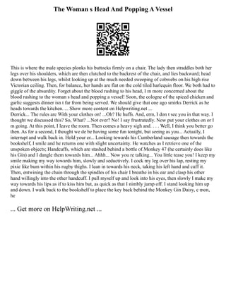 The Woman s Head And Popping A Vessel
This is where the male species plonks his buttocks firmly on a chair. The lady then straddles both her
legs over his shoulders, which are then clutched to the backrest of the chair, and lies backward; head
down between his legs, whilst looking up at the much needed sweeping of cobwebs on his high rise
Victorian ceiling. Then, for balance, her hands are flat on the cold tiled harlequin floor. We both had to
giggle of the absurdity. Forget about the blood rushing to his head, I m more concerned about the
blood rushing to the woman s head and popping a vessel! Soon, the cologne of the spiced chicken and
garlic suggests dinner isn t far from being served. We should give that one ago smirks Derrick as he
heads towards the kitchen. ... Show more content on Helpwriting.net ...
Derrick... The rules are With your clothes on! ...Oh? He huffs. And, erm, I don t see you in that way. I
thought we discussed this? So, What? ...Not ever? No! I say frustratedly. Now put your clothes on or I
m going. At this point, I leave the room. Then comes a heavy sigh and. . . . Well, I think you better go
then. As for a second, I thought we de be having some fun tonight, but seeing as you... Actually, I
interrupt and walk back in. Hold your er... Looking towards his Cumberland sausage then towards the
bookshelf, I smile and he returns one with slight uncertainty. He watches as I retrieve one of the
unspoken objects; Handcuffs, which are stashed behind a bottle of Monkey 47 (he certainly does like
his Gin) and I dangle them towards him... Ahhh... Now you re talking... You little tease you! I keep my
smile making my way towards him, slowly and seductively. I cock my leg over his lap, resting my
pixie like bum within his rugby thighs. I lean in towards his neck, taking his left hand and cuff it.
Then, entwining the chain through the spindles of his chair I breathe in his ear and clasp his other
hand willingly into the other handcuff. I pull myself up and look into his eyes, then slowly I make my
way towards his lips as if to kiss him but, as quick as that I nimbly jump off. I stand looking him up
and down. I walk back to the bookshelf to place the key back behind the Monkey Gin Daisy, c mon,
he
... Get more on HelpWriting.net ...
 