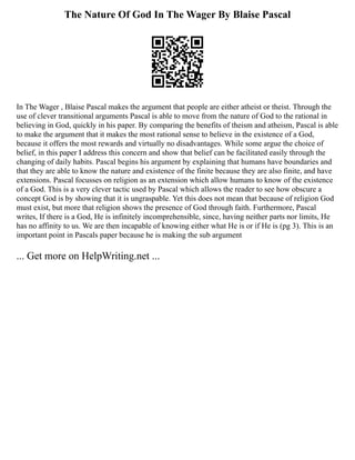 The Nature Of God In The Wager By Blaise Pascal
In The Wager , Blaise Pascal makes the argument that people are either atheist or theist. Through the
use of clever transitional arguments Pascal is able to move from the nature of God to the rational in
believing in God, quickly in his paper. By comparing the benefits of theism and atheism, Pascal is able
to make the argument that it makes the most rational sense to believe in the existence of a God,
because it offers the most rewards and virtually no disadvantages. While some argue the choice of
belief, in this paper I address this concern and show that belief can be facilitated easily through the
changing of daily habits. Pascal begins his argument by explaining that humans have boundaries and
that they are able to know the nature and existence of the finite because they are also finite, and have
extensions. Pascal focusses on religion as an extension which allow humans to know of the existence
of a God. This is a very clever tactic used by Pascal which allows the reader to see how obscure a
concept God is by showing that it is ungraspable. Yet this does not mean that because of religion God
must exist, but more that religion shows the presence of God through faith. Furthermore, Pascal
writes, If there is a God, He is infinitely incomprehensible, since, having neither parts nor limits, He
has no affinity to us. We are then incapable of knowing either what He is or if He is (pg 3). This is an
important point in Pascals paper because he is making the sub argument
... Get more on HelpWriting.net ...
 