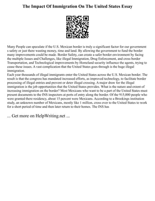 The Impact Of Immigration On The United States Essay
Many People can speculate if the U.S. Mexican border is truly a significant factor for our government
s safety or just there wasting money, time and land. By allowing the government to fund the border
many improvements could be made. Border Safety, can create a safer border environment by facing
the multiple Issues and Challenges, like illegal Immigration, Drug Enforcement, and cross border
Transportation, and Technological improvements by Homeland security influence the agents, trying to
cease these issues. A vast complication that the United States goes through is the huge illegal
immigration.
Each year thousands of illegal immigrants enter the United States across the U.S. Mexican border. The
result is that the congress has mandated increased efforts, as improved technology, to facilitate border
processing of illegal entries and prevent or deter illegal crossing. A major draw for the illegal
immigration is the job opportunities that the United States provides. What is the nature and extent of
increasing immigration on the border? Most Mexicans who want to be a part of the United States must
present documents to the INS inspectors at ports of entry along the border. Of the 915,000 people who
were granted there residency, about 15 percent were Mexicans. According to a Brookings institution
study, an unknown number of Mexicans, mostly like 1 million, cross over to the United States to work
for a short period of time and then later return to their homes. The INS has
... Get more on HelpWriting.net ...
 