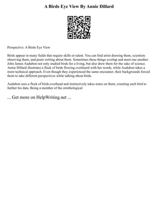 A Birds Eye View By Annie Dillard
Perspective: A Birds Eye View
Birds appear in many fields that require skills or talent. You can find artist drawing them, scientists
observing them, and poets writing about them. Sometimes these things overlap and meet one another.
John James Audubon not only studied birds for a living, but also drew them for the sake of science.
Annie Dillard illustrates a flock of birds flowing overheard with her words, while Audubon takes a
more technical approach. Even though they experienced the same encounter, their backgrounds forced
them to take different perspectives while talking about birds.
Audubon sees a flock of birds overhead and instinctively takes notes on them, counting each bird to
further his data. Being a member of the ornithological
... Get more on HelpWriting.net ...
 