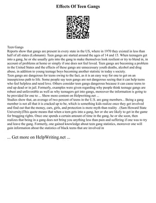 Effects Of Teen Gangs
Teen Gangs
Reports show that gangs are present in every state in the US, where in 1970 they existed in less than
half of all states (Lohmann). Teen gangs are started around the ages of 14 and 15. When teenagers get
into a gang, he or she usually gets into the gang to make themselves look resilient or try to blend in, in
account of problems at home or simply if one does not feel loved. Teen gangs are becoming a problem
in the United States and the effects of these gangs are unnecessary youth deaths, alcohol and drug
abuse, in addition to young teenage boys becoming another statistic in today s society.
Teen gangs are dangerous for teens owing to the fact, as it is an easy way for one to get on an
inauspicious path to life. Some people say teen gangs are not dangerous seeing that it can help teens
who feel helpless and need love. Others consider teen gangs dangerous because it can cause teens to
end up dead or in jail. Formerly, examples were given regarding why people think teenage gangs are
robust and unfavorable as well as why teenagers get into gangs, moreover the information is going to
be provided for one to ... Show more content on Helpwriting.net ...
Studies show that, an average of two percent of teens in the U.S. are gang members... Being a gang
member is not all that it is cracked up to be, which is something kids realize once they get involved
and find out that the money, cars, girls, and protection is more myth than reality . (Sam Howard State
University)This quote means that when a teen gets into a gang, her or she are likely to get in the game
for bragging rights. Once one spends a certain amount of time in the gang, he or she soon, then
realizes that being in a gang does not bring you anything less than pain and suffering if one was to try
and leave the gang. Formerly, one gained knowledge about teen gang statistics, moreover one will
gain information about the statistics of black teens that are involved in
... Get more on HelpWriting.net ...
 