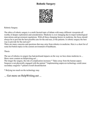 Robotic Surgery
Robotic Surgery
The ethics of robotic surgery is a multi faceted topic of debate with many different viewpoints all
worthy of deeper exploration and consideration. Medicine is ever changing due to major technological
innovations and government regulations. With all these changing factors in medicine, the focus should
always be to provide the best possible care for the end user, or the patients. Is robotic surgery the best
way to provide for the end user?
There are many concerns and questions that may arise from robotics in medicine. Here is a short list of
some hot button topics in the current environment of healthcare.
Thesis
The use of robotics in surgery has had profound impacts on the way we have done medicine in ...
Show more content on Helpwriting.net ...
The longer the surgery, the risk of complication increases * Takes away from the human aspect.
Surgeon is not physically engaged with the patient * Implementing unproven technology could cause
secondary surgeries * patient overall dissatisfaction
* Relying too much on the technology may
... Get more on HelpWriting.net ...
 