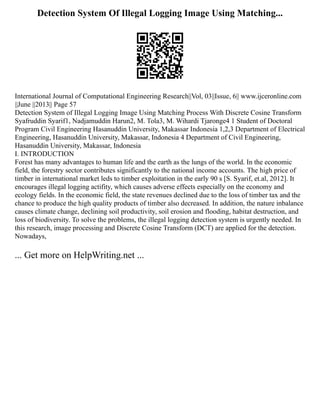 Detection System Of Illegal Logging Image Using Matching...
International Journal of Computational Engineering Research||Vol, 03||Issue, 6|| www.ijceronline.com
||June ||2013|| Page 57
Detection System of Illegal Logging Image Using Matching Process With Discrete Cosine Transform
Syafruddin Syarif1, Nadjamuddin Harun2, M. Tola3, M. Wihardi Tjaronge4 1 Student of Doctoral
Program Civil Engineering Hasanuddin University, Makassar Indonesia 1,2,3 Department of Electrical
Engineering, Hasanuddin University, Makassar, Indonesia 4 Department of Civil Engineering,
Hasanuddin University, Makassar, Indonesia
I. INTRODUCTION
Forest has many advantages to human life and the earth as the lungs of the world. In the economic
field, the forestry sector contributes significantly to the national income accounts. The high price of
timber in international market leds to timber exploitation in the early 90 s [S. Syarif, et.al, 2012]. It
encourages illegal logging actifity, which causes adverse effects especially on the economy and
ecology fields. In the economic field, the state revenues declined due to the loss of timber tax and the
chance to produce the high quality products of timber also decreased. In addition, the nature inbalance
causes climate change, declining soil productivity, soil erosion and flooding, habitat destruction, and
loss of biodiversity. To solve the problems, the illegal logging detection system is urgently needed. In
this research, image processing and Discrete Cosine Transform (DCT) are applied for the detection.
Nowadays,
... Get more on HelpWriting.net ...
 