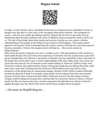 Magnet School
In today s world violence, chaos, and death has become too common and too redundant. It seems as
though every day there is a new story in the newspaper about police brutality , the corruptions of
society , and civil wars within developing countries. Despite the fact that we can easily look up
information about the daily traditions and values of different cultures around the world we fail to do
so. The lack of knowledge about other people and societies ,besides our own, causes a shallow
understanding of why people do the things we hear and see in the headlines. This magnet school
appeals to me because I believe learning about the world s customs will help me in my future goals to
become a journalist. I believe this magnet school will help me ... Show more content on
Helpwriting.net ...
Often times the person writing the new story is unable to give a full representation of the situation at
hand simply because they do not have the experiences of someone who has actually been a part of the
group of people that were affected. Is the person writing the story has studied the culture and rituals of
the people they will be able to give a clearer understanding of the story.Today many news stories are
given from the point of view of someone on the outside looking in. However, I believe if they were
written by someone who understood the culture of the people group they are talking about they could
turn it into a story that is looking from the inside out. When people read a story that is in the
perspective of the people that are experiencing changes, because of this I believe readers differently
towards the dilemma at hand. For example, many people want to migrate from Syria into America
because of all the chaos in their homeland. Many Americans, however feel that taking in Syrian
refugees could be dangerous because they could possibly be a terroristic threat to America. I believe
people feel this way because they have not been exposed to the fight that every Syrian is forced to
grapple through every day. Most of the articles about Syrian refugees fail to recognize
... Get more on HelpWriting.net ...
 
