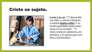 Cristo se sujeto.
• Lucas 2:51-52 51Y descendió
con ellos, y volvió a Nazaret,
y estaba sujeto a ellos.Y su
madre guardaba todas estas
cosas en su corazón. 52Y
Jesús crecía en sabiduría y en
estatura, y en gracia para con
Dios y los hombres.
 