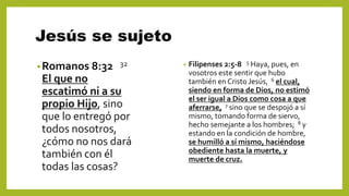 Jesús se sujeto
•Romanos 8:32 32
El que no
escatimó ni a su
propio Hijo, sino
que lo entregó por
todos nosotros,
¿cómo no nos dará
también con él
todas las cosas?
• Filipenses 2:5-8 5 Haya, pues, en
vosotros este sentir que hubo
también en Cristo Jesús, 6 el cual,
siendo en forma de Dios, no estimó
el ser igual a Dios como cosa a que
aferrarse, 7 sino que se despojó a sí
mismo, tomando forma de siervo,
hecho semejante a los hombres; 8 y
estando en la condición de hombre,
se humilló a sí mismo, haciéndose
obediente hasta la muerte, y
muerte de cruz.
 