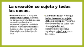 La creación se sujeta y todas
las cosas.
• Romanos 8:20-21 20 Porque la
creación fue sujetada a vanidad,
no por su propia voluntad, sino por
causa del que la sujetó en
esperanza; 21 porque también la
creación misma será libertada de
la esclavitud de corrupción, a la
libertad gloriosa de los hijos de
Dios.
• 1 Corintios 15:27 27 Porque
todas las cosas las sujetó
debajo de sus pies.Y cuando
dice que todas las cosas han
sido sujetadas a él,
claramente se exceptúa
aquel que sujetó a él todas
las cosas.
 
