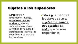 Sujetos a los superiores.
•1 Pedro 5:5 5
Igualmente, jóvenes,
estad sujetos a los
ancianos; y todos,
sumisos unos a otros,
revestíos de humildad;
porque: Dios resiste a los
soberbios,Y da gracia a
los humildes
•Tito 2:9 9 Exhorta a
los siervos a que se
sujeten a sus amos,
que agraden en
todo, que no sean
respondones;
 