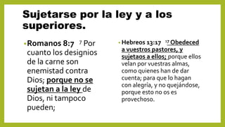 Sujetarse por la ley y a los
superiores.
•Romanos 8:7 7 Por
cuanto los designios
de la carne son
enemistad contra
Dios; porque no se
sujetan a la ley de
Dios, ni tampoco
pueden;
• Hebreos 13:17 17 Obedeced
a vuestros pastores, y
sujetaos a ellos; porque ellos
velan por vuestras almas,
como quienes han de dar
cuenta; para que lo hagan
con alegría, y no quejándose,
porque esto no os es
provechoso.
 