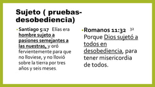 Sujeto ( pruebas-
desobediencia)
•Santiago 5:17 Elías era
hombre sujeto a
pasiones semejantes a
las nuestras, y oró
fervientemente para que
no lloviese, y no llovió
sobre la tierra por tres
años y seis meses.
•Romanos 11:32 32
Porque Dios sujetó a
todos en
desobediencia, para
tener misericordia
de todos.
 