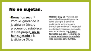 No se sujetan.
•Romanos 10:3 3
Porque ignorando la
justicia de Dios, y
procurando establecer
la suya propia, no se
han sujetado a la
justicia de Dios;
• Hebreos 2:14-15 4 Así que, por
cuanto los hijos participaron de
carne y sangre, él también
participó de lo mismo, para
destruir por medio de la muerte al
que tenía el imperio de la muerte,
esto es, al diablo, 15 y librar a
todos los que por el temor de la
muerte estaban durante toda la
vida sujetos a servidumbre.
 