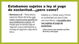 Estabamos sujetos a ley al yugo
de esclavitud…¿pero como?
• Romanos 7:6 6 Pero ahora
estamos libres de la ley, por
haber muerto para aquella en
que estábamos sujetos, de
modo que sirvamos bajo el
régimen nuevo del Espíritu y
no bajo el régimen viejo de la
letra.
• ¿Pero como o que sentido soy libre
de la ley y del yugo?
Gálatas 5:1 Estad, pues, firmes
en la libertad con que Cristo
nos hizo libres, y no estéis otra
vez sujetos al yugo de
esclavitud.
 