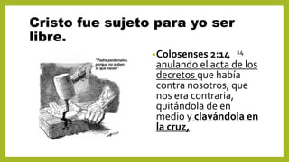 Cristo fue sujeto para yo ser
libre.
•Colosenses 2:14 14
anulando el acta de los
decretos que había
contra nosotros, que
nos era contraria,
quitándola de en
medio y clavándola en
la cruz,
 
