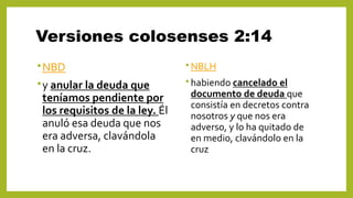Versiones colosenses 2:14
•NBD
•y anular la deuda que
teníamos pendiente por
los requisitos de la ley. Él
anuló esa deuda que nos
era adversa, clavándola
en la cruz.
• NBLH
• habiendo cancelado el
documento de deuda que
consistía en decretos contra
nosotros y que nos era
adverso, y lo ha quitado de
en medio, clavándolo en la
cruz
 
