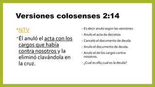 Versiones colosenses 2:14
•NTV
•Él anuló el acta con los
cargos que había
contra nosotros y la
eliminó clavándola en
la cruz.
• Es decir anulo según las versiones:
• Anulo el acta de decretos
• Cancelo el documento de deuda
• Anulo el documento de deuda.
• Anulo el de los cargos contra
nosotros.
• ¿Cual es ello,cual es la deuda?
 