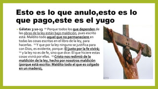 Esto es lo que anulo,esto es lo
que pago,este es el yugo
• Gálatas 3:10-13 10 Porque todos los que dependen de
las obras de la ley están bajo maldición, pues escrito
está: Maldito todo aquel que no permaneciere en
todas las cosas escritas en el libro de la ley, para
hacerlas. 11Y que por la ley ninguno se justifica para
con Dios, es evidente, porque: El justo por la fe vivirá;
12 y la ley no es de fe, sino que dice: El que hiciere estas
cosas vivirá por ellas. 13 Cristo nos redimió de la
maldición de la ley, hecho por nosotros maldición
(porque está escrito: Maldito todo el que es colgado
en un madero),
 
