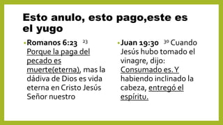 Esto anulo, esto pago,este es
el yugo
•Romanos 6:23 23
Porque la paga del
pecado es
muerte(eterna), mas la
dádiva de Dios es vida
eterna en Cristo Jesús
Señor nuestro
•Juan 19:30 30 Cuando
Jesús hubo tomado el
vinagre, dijo:
Consumado es.Y
habiendo inclinado la
cabeza, entregó el
espíritu.
 