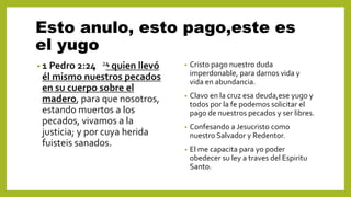 Esto anulo, esto pago,este es
el yugo
• 1 Pedro 2:24 24 quien llevó
él mismo nuestros pecados
en su cuerpo sobre el
madero, para que nosotros,
estando muertos a los
pecados, vivamos a la
justicia; y por cuya herida
fuisteis sanados.
• Cristo pago nuestro duda
imperdonable, para darnos vida y
vida en abundancia.
• Clavo en la cruz esa deuda,ese yugo y
todos por la fe podemos solicitar el
pago de nuestros pecados y ser libres.
• Confesando a Jesucristo como
nuestro Salvador y Redentor.
• El me capacita para yo poder
obedecer su ley a traves del Espiritu
Santo.
 