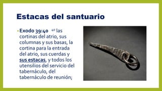 Estacas del santuario
•Exodo 39:40 40 las
cortinas del atrio, sus
columnas y sus basas, la
cortina para la entrada
del atrio, sus cuerdas y
sus estacas, y todos los
utensilios del servicio del
tabernáculo, del
tabernáculo de reunión;
 
