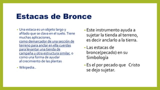 Estacas de Bronce
• Una estaca es un objeto largo y
afilado que se clava en el suelo.Tiene
muchas aplicaciones,
como demarcador de una sección de
terreno para anclar en ella cuerdas
para levantar una tienda de
campaña u otra estructura similar, o
como una forma de ayudar
al crecimiento de las plantas
• Wikipedia..
• Este instrumento ayuda a
sujetar la tienda al terreno,
es decir anclarlo a la tierra.
• Las estacas de
bronce(pecado) en su
Simbología
• Es el por pecado que Cristo
se dejo sujetar.
 